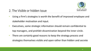 2. The Visible or hidden Issue
• Using a firm’s strategies is worth the benefit of improved employee and
stakeholder motivation and input.
• Executives, some strategic information should remain confidential to
top managers, and prohibit dissemination beyond the inner circle.
• There are certainly good reasons to keep the strategy process and
strategies themselves visible and open rather than hidden and secrete
20
 