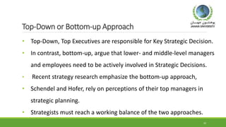 Top-Down or Bottom-up Approach
• Top-Down, Top Executives are responsible for Key Strategic Decision.
• In contrast, bottom-up, argue that lower- and middle-level managers
and employees need to be actively involved in Strategic Decisions.
• Recent strategy research emphasize the bottom-up approach,
• Schendel and Hofer, rely on perceptions of their top managers in
strategic planning.
• Strategists must reach a working balance of the two approaches.
22
 