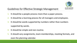 Guidelines for Effective Strategic Management
1. It should be a people process more than a paper process.
2. It should be a learning process for all managers and employees.
3. It should be words supported by numbers rather than numbers
supported by words.
4. It should be simple and non-routine.
5. It should vary assignments, team memberships, meeting formats, and
even the planning calendar.
23
 