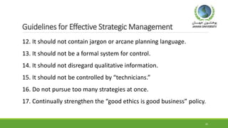 Guidelines for Effective Strategic Management
12. It should not contain jargon or arcane planning language.
13. It should not be a formal system for control.
14. It should not disregard qualitative information.
15. It should not be controlled by “technicians.”
16. Do not pursue too many strategies at once.
17. Continually strengthen the “good ethics is good business” policy.
25
 
