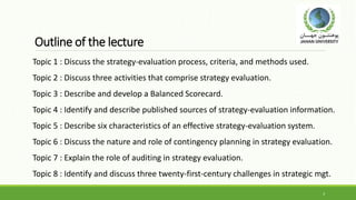 Outline of the lecture
Topic 1 : Discuss the strategy-evaluation process, criteria, and methods used.
Topic 2 : Discuss three activities that comprise strategy evaluation.
Topic 3 : Describe and develop a Balanced Scorecard.
Topic 4 : Identify and describe published sources of strategy-evaluation information.
Topic 5 : Describe six characteristics of an effective strategy-evaluation system.
Topic 6 : Discuss the nature and role of contingency planning in strategy evaluation.
Topic 7 : Explain the role of auditing in strategy evaluation.
Topic 8 : Identify and discuss three twenty-first-century challenges in strategic mgt.
3
 