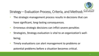 Strategy – Evaluation Process, Criteria, and Methods
• The strategic-management process results in decisions that can
have significant, long-lasting consequences.
• Erroneous strategic decisions can inflict severe penalties
• Strategists, Strategy evaluation is vital to an organization’s well-
being;
• Timely evaluations can alert management to problems or
potential problems before a situation becomes critical.
4
 