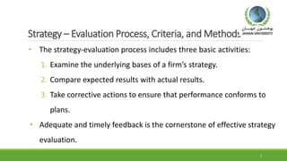 Strategy – Evaluation Process, Criteria, and Methods
• The strategy-evaluation process includes three basic activities:
1. Examine the underlying bases of a firm’s strategy.
2. Compare expected results with actual results.
3. Take corrective actions to ensure that performance conforms to
plans.
• Adequate and timely feedback is the cornerstone of effective strategy
evaluation.
5
 