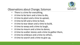 Observations about Change; Solomon
7
• There is a time for everything,
• A time to be born and a time to die,
• A time to plant and a time to uproot,
• A time to kill and a time to heal,
• A time to tear down and a time to build,
• A time to weep and a time to laugh,
• A time to mourn and a time to dance,
• A time to scatter stones and a time to gather them,
• A time to embrace and a time to refrain,
• A time to search and a time to give up,
 