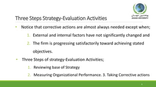 Three Steps Strategy-Evaluation Activities
• Notice that corrective actions are almost always needed except when;
1. External and internal factors have not significantly changed and
2. The firm is progressing satisfactorily toward achieving stated
objectives.
• Three Steps of strategy-Evaluation Activities;
1. Reviewing base of Strategy
2. Measuring Organizational Performance. 3. Taking Corrective actions
8
 