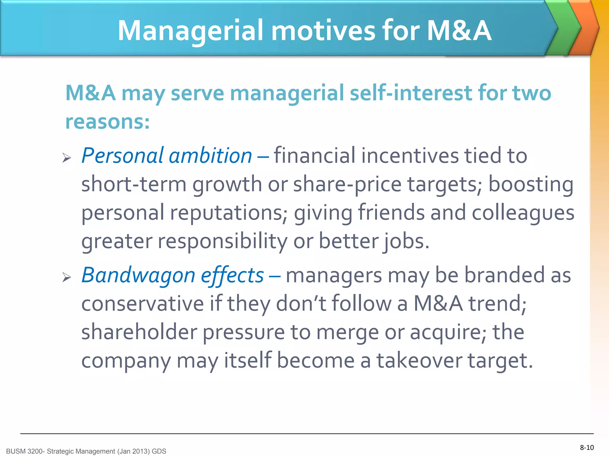 Managerial motives for M&A
               M&A may serve managerial self-interest for two
               reasons:
                Personal ambition – financial incentives tied to

                 short-term growth or share-price targets; boosting
                 personal reputations; giving friends and colleagues
                 greater responsibility or better jobs.
                Bandwagon effects – managers may be branded as

                 conservative if they don’t follow a M&A trend;
                 shareholder pressure to merge or acquire; the
                 company may itself become a takeover target.


BUSM 3200- Strategic Management (Jan 2013) GDS
                                                                       8-10
 