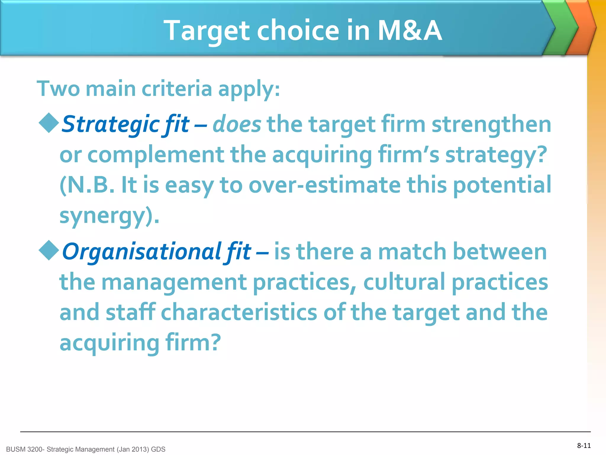 Target choice in M&A
        Two main criteria apply:
        Strategic fit – does the target firm strengthen
         or complement the acquiring firm’s strategy?
         (N.B. It is easy to over-estimate this potential
         synergy).
        Organisational fit – is there a match between
         the management practices, cultural practices
         and staff characteristics of the target and the
         acquiring firm?



BUSM 3200- Strategic Management (Jan 2013) GDS
                                                                    8-11
 