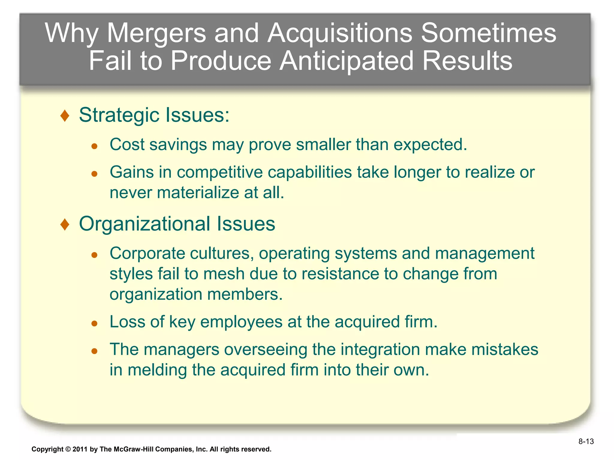 Why Mergers and Acquisitions Sometimes
     Fail to Produce Anticipated Results
        ♦ Strategic Issues:
                 ●     Cost savings may prove smaller than expected.
                 ●     Gains in competitive capabilities take longer to realize or
                       never materialize at all.
        ♦ Organizational Issues
                 ●     Corporate cultures, operating systems and management
                       styles fail to mesh due to resistance to change from
                       organization members.
                 ●     Loss of key employees at the acquired firm.
                 ●     The managers overseeing the integration make mistakes
                       in melding the acquired firm into their own.



                                                                                      8-13
Copyright © 2011 by The McGraw-Hill Companies, Inc. All rights reserved.             6–13
 