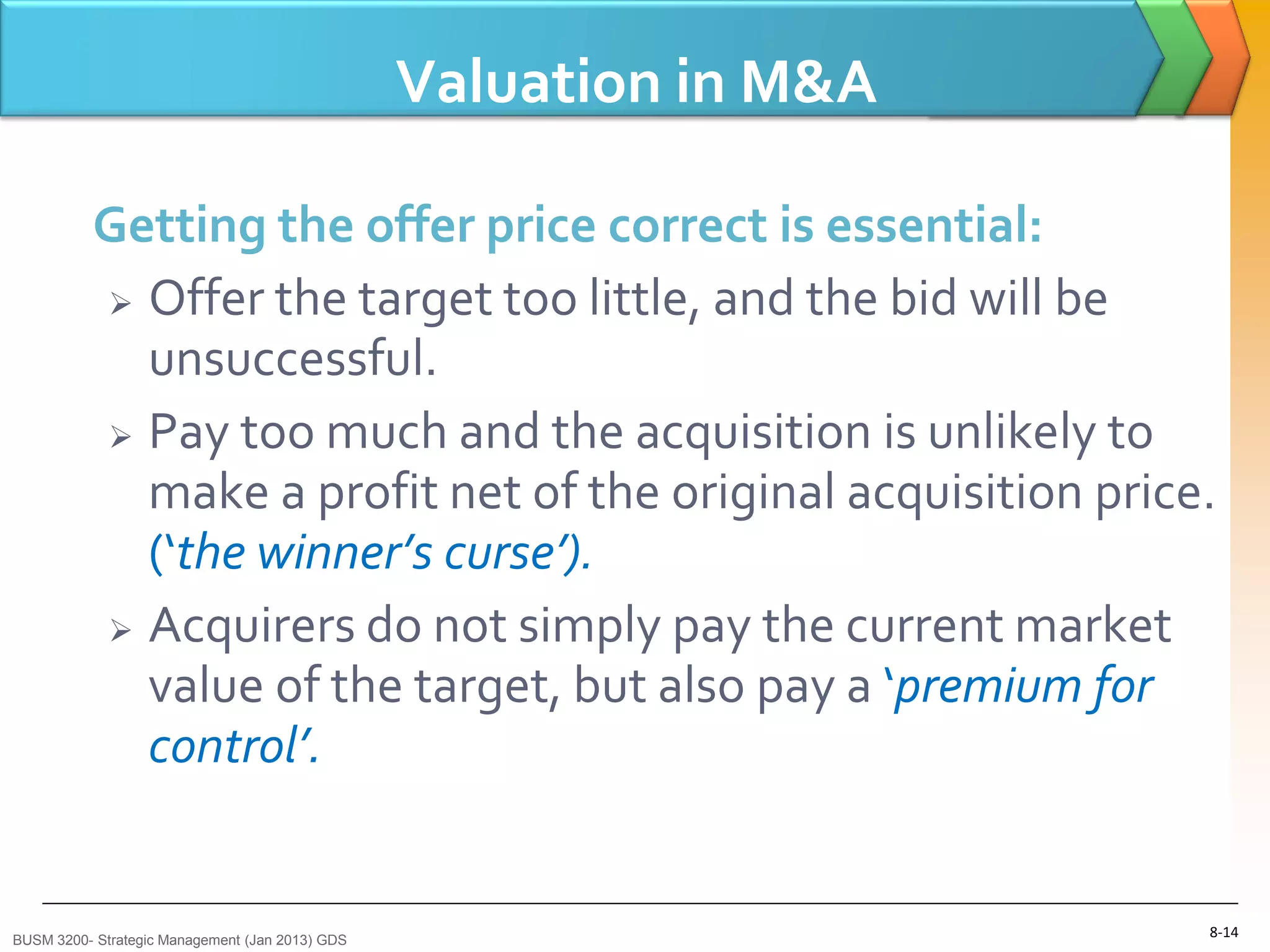 Valuation in M&A

          Getting the offer price correct is essential:
           Offer the target too little, and the bid will be
            unsuccessful.
           Pay too much and the acquisition is unlikely to
            make a profit net of the original acquisition price.
            (‘the winner’s curse’).
           Acquirers do not simply pay the current market
            value of the target, but also pay a ‘premium for
            control’.


BUSM 3200- Strategic Management (Jan 2013) GDS
                                                                    8-14
 