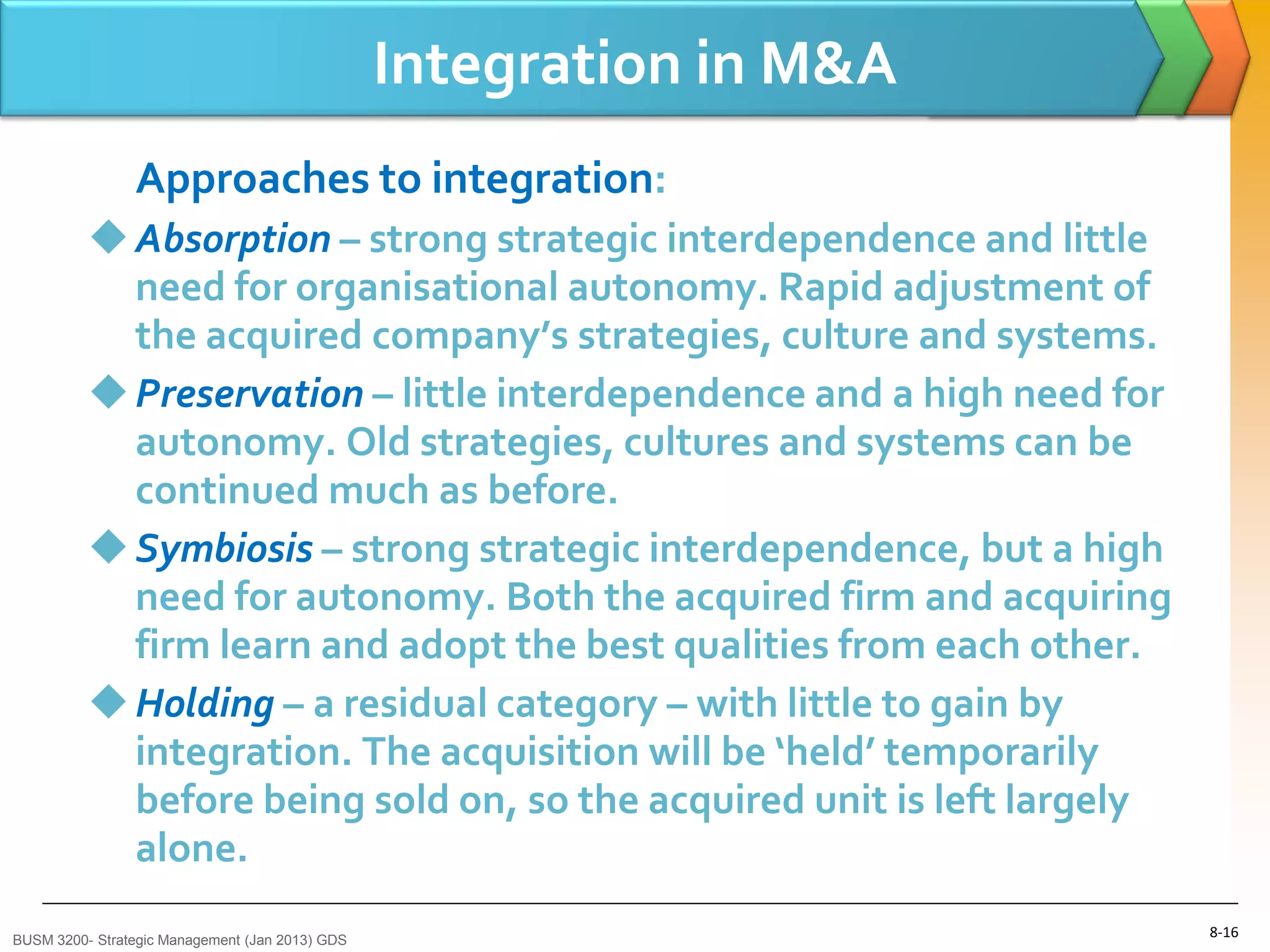 Integration in M&A
                Approaches to integration:
           Absorption – strong strategic interdependence and little
            need for organisational autonomy. Rapid adjustment of
            the acquired company’s strategies, culture and systems.
           Preservation – little interdependence and a high need for
            autonomy. Old strategies, cultures and systems can be
            continued much as before.
           Symbiosis – strong strategic interdependence, but a high
            need for autonomy. Both the acquired firm and acquiring
            firm learn and adopt the best qualities from each other.
           Holding – a residual category – with little to gain by
            integration. The acquisition will be ‘held’ temporarily
            before being sold on, so the acquired unit is left largely
            alone.
BUSM 3200- Strategic Management (Jan 2013) GDS
                                                                         8-16
 