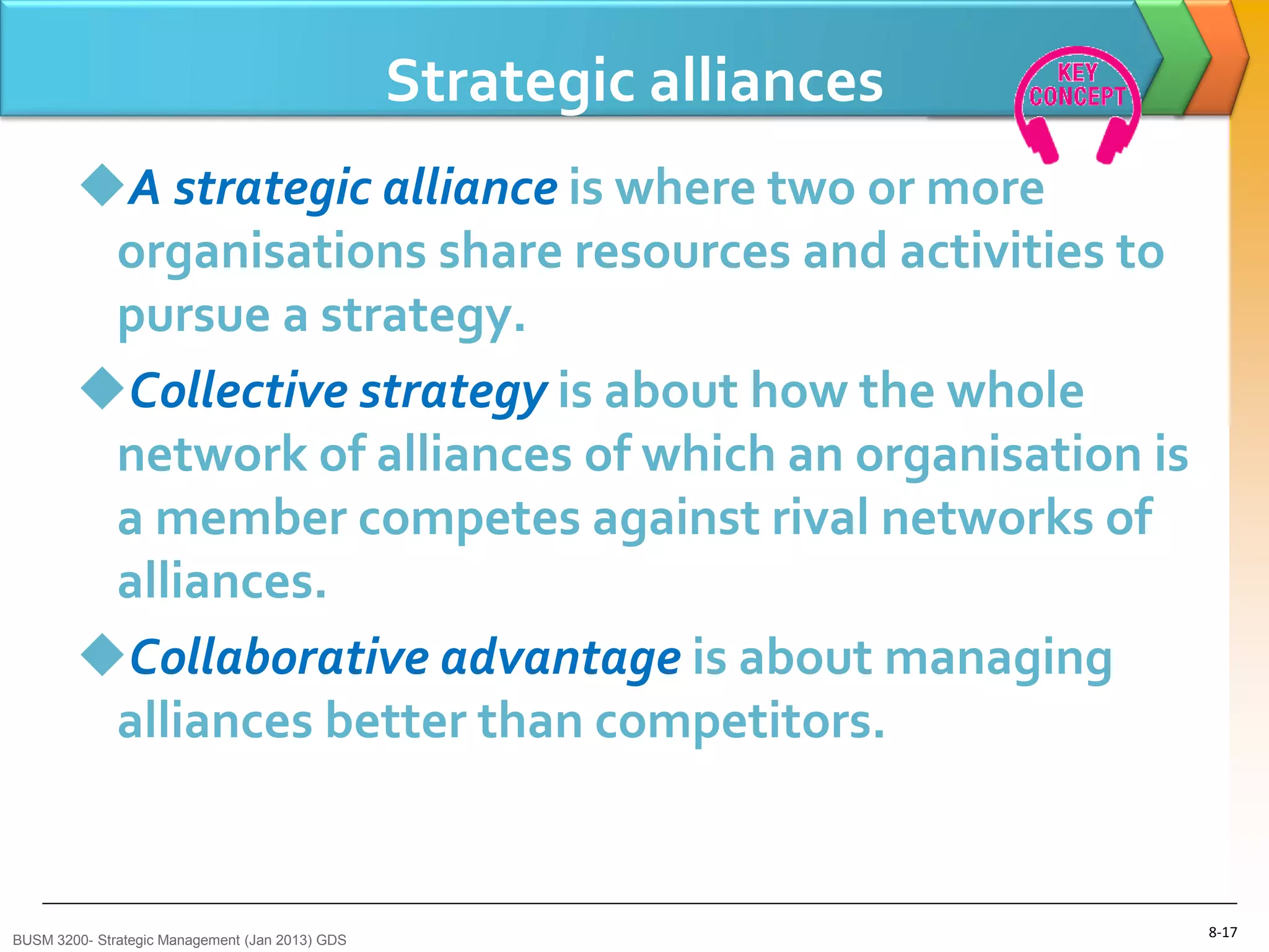 Strategic alliances
        A strategic alliance is where two or more
         organisations share resources and activities to
         pursue a strategy.
        Collective strategy is about how the whole
         network of alliances of which an organisation is
         a member competes against rival networks of
         alliances.
        Collaborative advantage is about managing
         alliances better than competitors.


BUSM 3200- Strategic Management (Jan 2013) GDS
                                                                       8-17
 