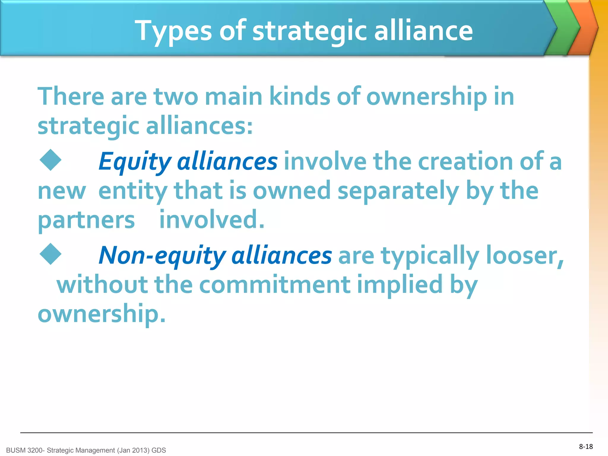 Types of strategic alliance

        There are two main kinds of ownership in
        strategic alliances:
         Equity alliances involve the creation of a
        new entity that is owned separately by the
        partners involved.
         Non-equity alliances are typically looser,
          without the commitment implied by
        ownership.



BUSM 3200- Strategic Management (Jan 2013) GDS
                                                                  8-18
 