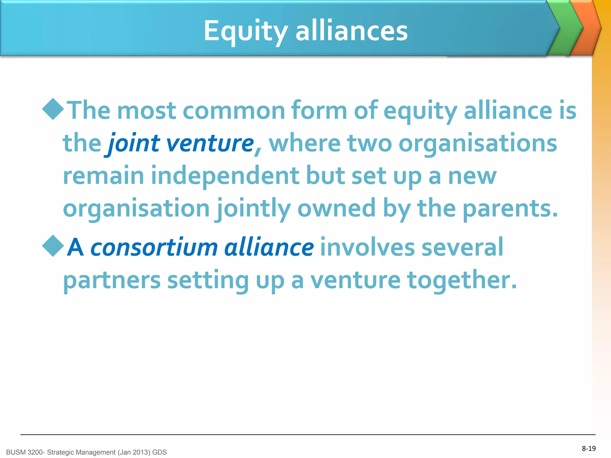 Equity alliances

         The most common form of equity alliance is
          the joint venture, where two organisations
          remain independent but set up a new
          organisation jointly owned by the parents.
         A consortium alliance involves several
          partners setting up a venture together.




BUSM 3200- Strategic Management (Jan 2013) GDS
                                                                    8-19
 