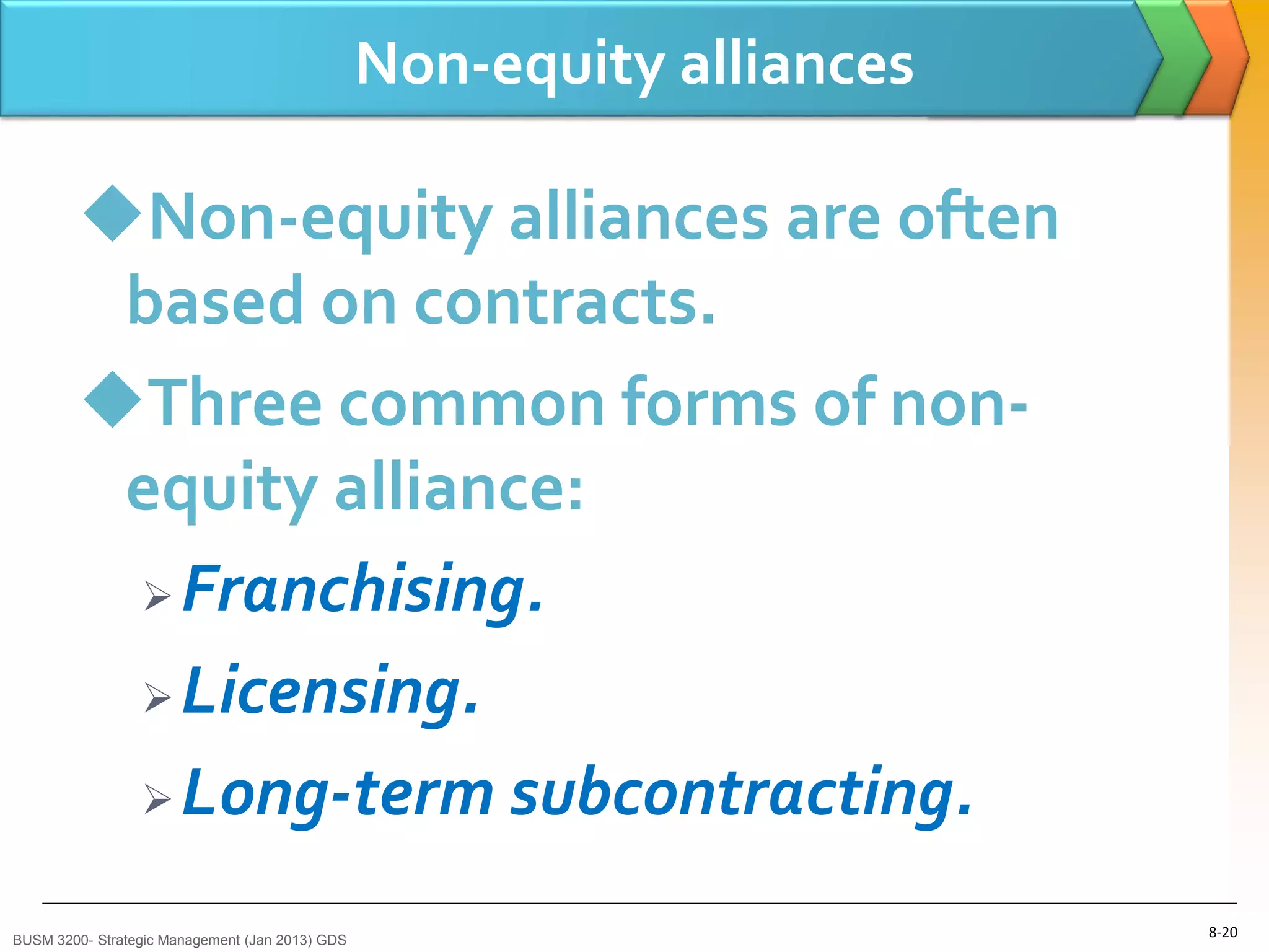 Non-equity alliances

        Non-equity alliances are often
         based on contracts.
        Three common forms of non-
         equity alliance:
          Franchising.

          Licensing.

          Long-term subcontracting.


BUSM 3200- Strategic Management (Jan 2013) GDS
                                                                        8-20
 