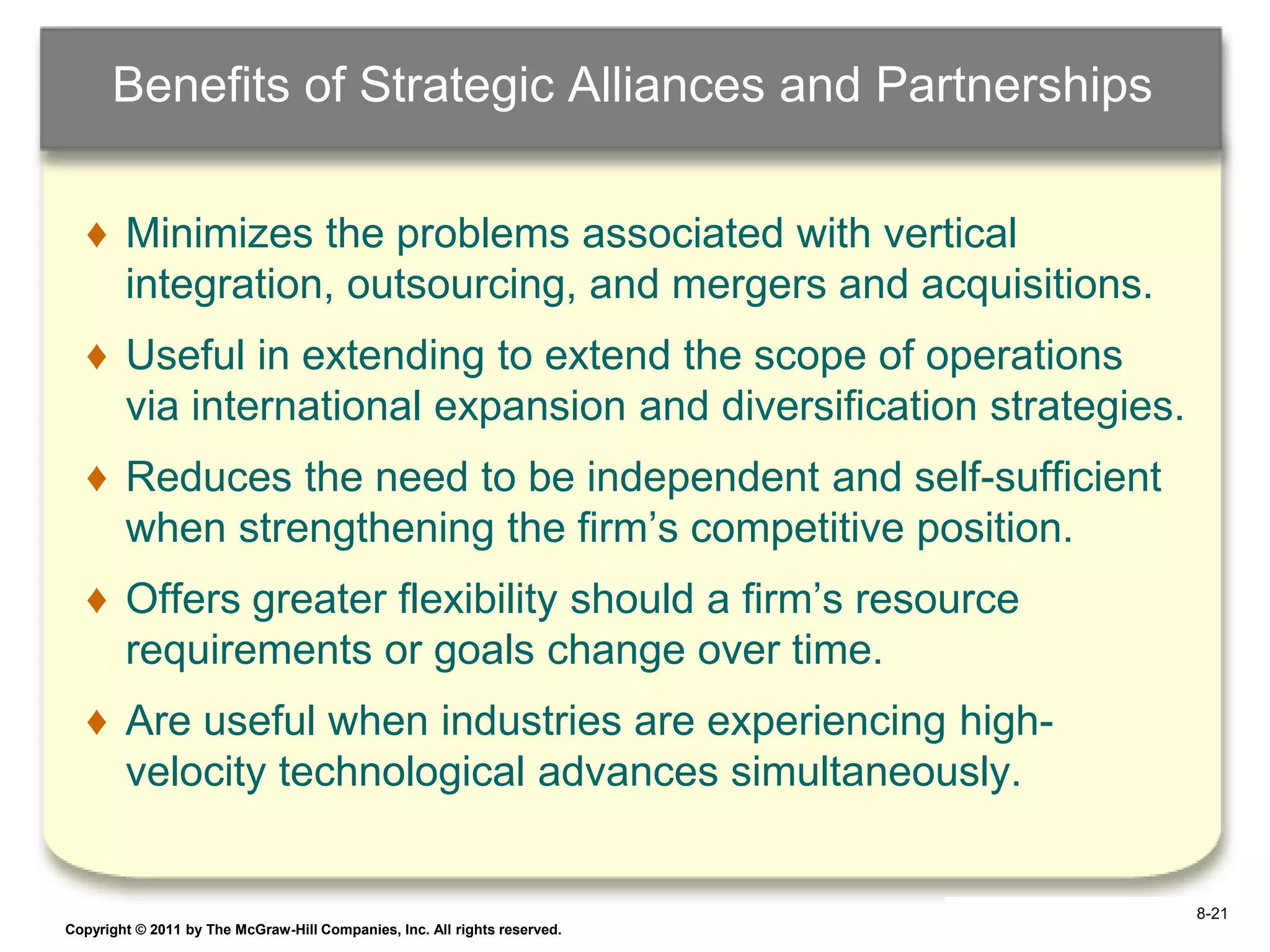 Benefits of Strategic Alliances and Partnerships

   ♦ Minimizes the problems associated with vertical
     integration, outsourcing, and mergers and acquisitions.
   ♦ Useful in extending to extend the scope of operations
     via international expansion and diversification strategies.
   ♦ Reduces the need to be independent and self-sufficient
     when strengthening the firm‟s competitive position.
   ♦ Offers greater flexibility should a firm‟s resource
     requirements or goals change over time.
   ♦ Are useful when industries are experiencing high-
     velocity technological advances simultaneously.


                                                                            8-21
Copyright © 2011 by The McGraw-Hill Companies, Inc. All rights reserved.   6–21
 