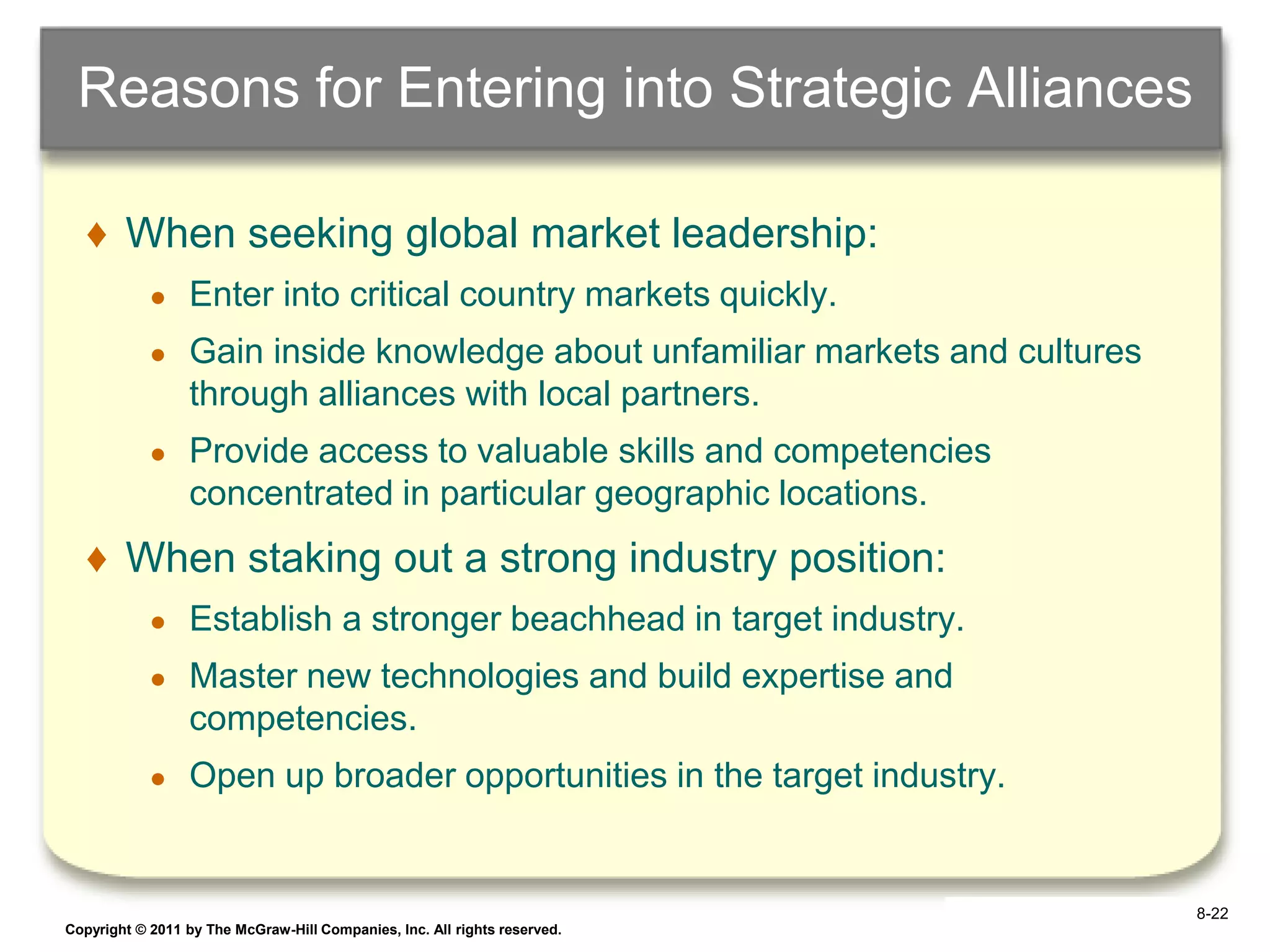 Reasons for Entering into Strategic Alliances

   ♦ When seeking global market leadership:
            ●    Enter into critical country markets quickly.
            ●    Gain inside knowledge about unfamiliar markets and cultures
                 through alliances with local partners.
            ●    Provide access to valuable skills and competencies
                 concentrated in particular geographic locations.
   ♦ When staking out a strong industry position:
            ●    Establish a stronger beachhead in target industry.
            ●    Master new technologies and build expertise and
                 competencies.
            ●    Open up broader opportunities in the target industry.


                                                                                8-22
Copyright © 2011 by The McGraw-Hill Companies, Inc. All rights reserved.       6–22
 