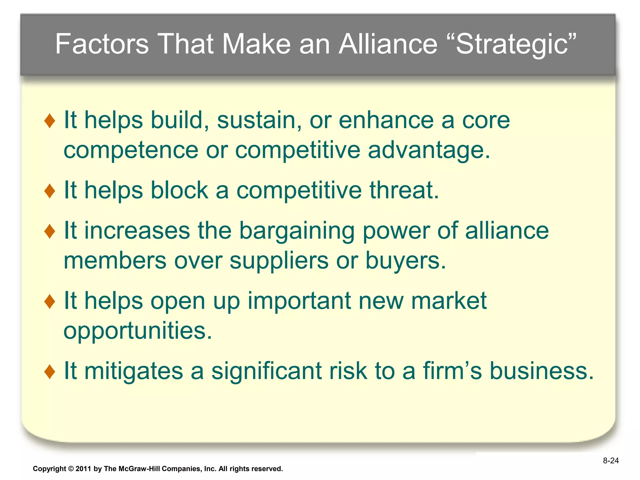 Factors That Make an Alliance “Strategic”

   ♦ It helps build, sustain, or enhance a core
     competence or competitive advantage.
   ♦ It helps block a competitive threat.
   ♦ It increases the bargaining power of alliance
     members over suppliers or buyers.
   ♦ It helps open up important new market
     opportunities.
   ♦ It mitigates a significant risk to a firm‟s business.


                                                                            8-24
Copyright © 2011 by The McGraw-Hill Companies, Inc. All rights reserved.   6–24
 