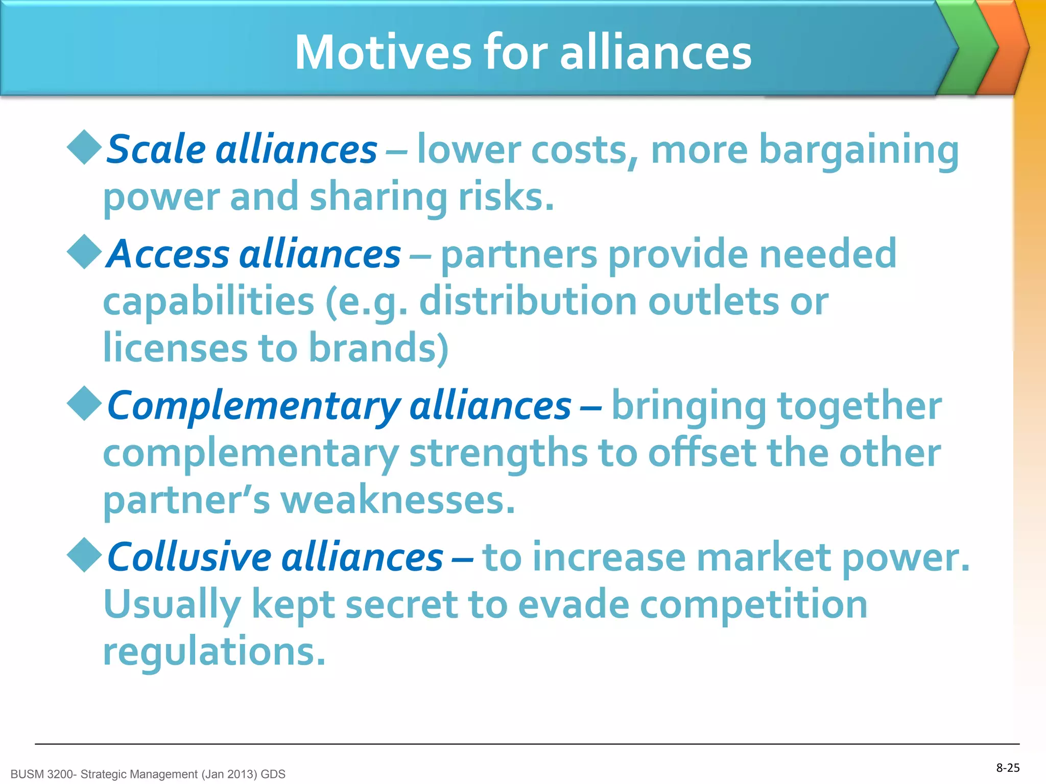 Motives for alliances
        Scale alliances – lower costs, more bargaining
         power and sharing risks.
        Access alliances – partners provide needed
         capabilities (e.g. distribution outlets or
         licenses to brands)
        Complementary alliances – bringing together
         complementary strengths to offset the other
         partner’s weaknesses.
        Collusive alliances – to increase market power.
         Usually kept secret to evade competition
         regulations.

BUSM 3200- Strategic Management (Jan 2013) GDS
                                                                         8-25
 