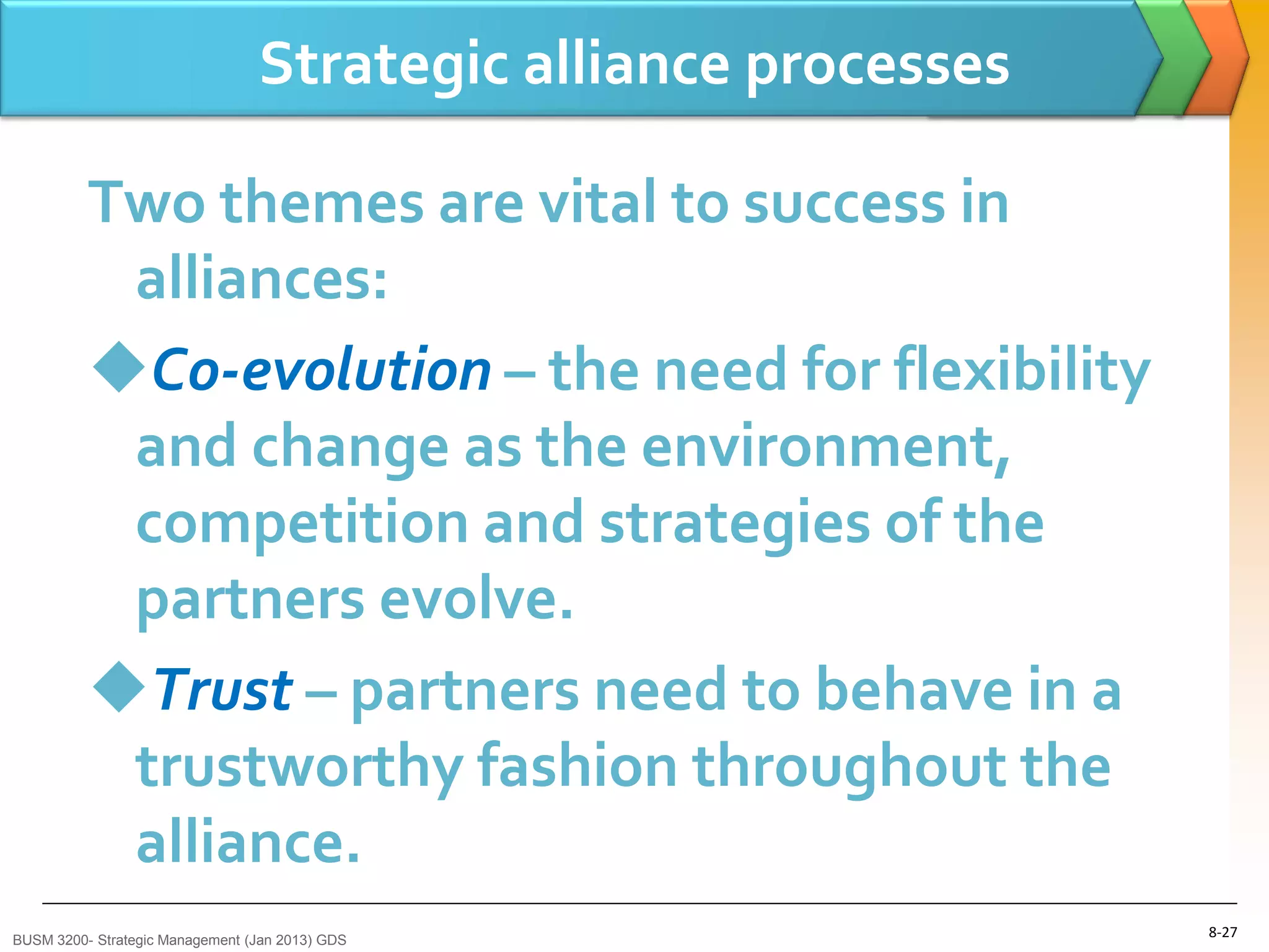 Strategic alliance processes

          Two themes are vital to success in
           alliances:
          Co-evolution – the need for flexibility
           and change as the environment,
           competition and strategies of the
           partners evolve.
          Trust – partners need to behave in a
           trustworthy fashion throughout the
           alliance.
BUSM 3200- Strategic Management (Jan 2013) GDS
                                                                8-27
 