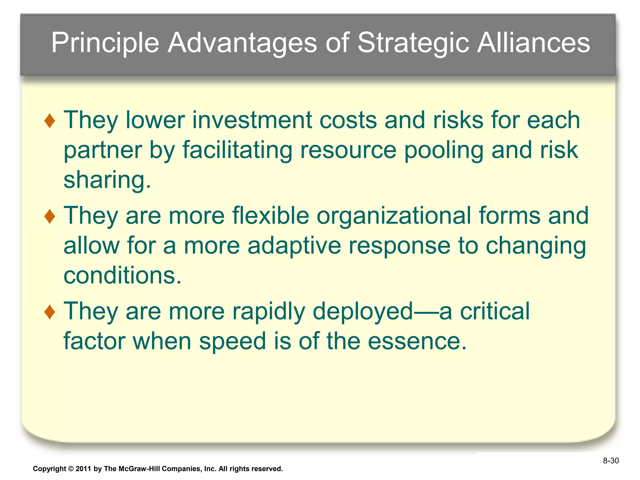 Principle Advantages of Strategic Alliances

   ♦ They lower investment costs and risks for each
     partner by facilitating resource pooling and risk
     sharing.
   ♦ They are more flexible organizational forms and
     allow for a more adaptive response to changing
     conditions.
   ♦ They are more rapidly deployed—a critical
     factor when speed is of the essence.



                                                                            8-30
Copyright © 2011 by The McGraw-Hill Companies, Inc. All rights reserved.   6–30
 
