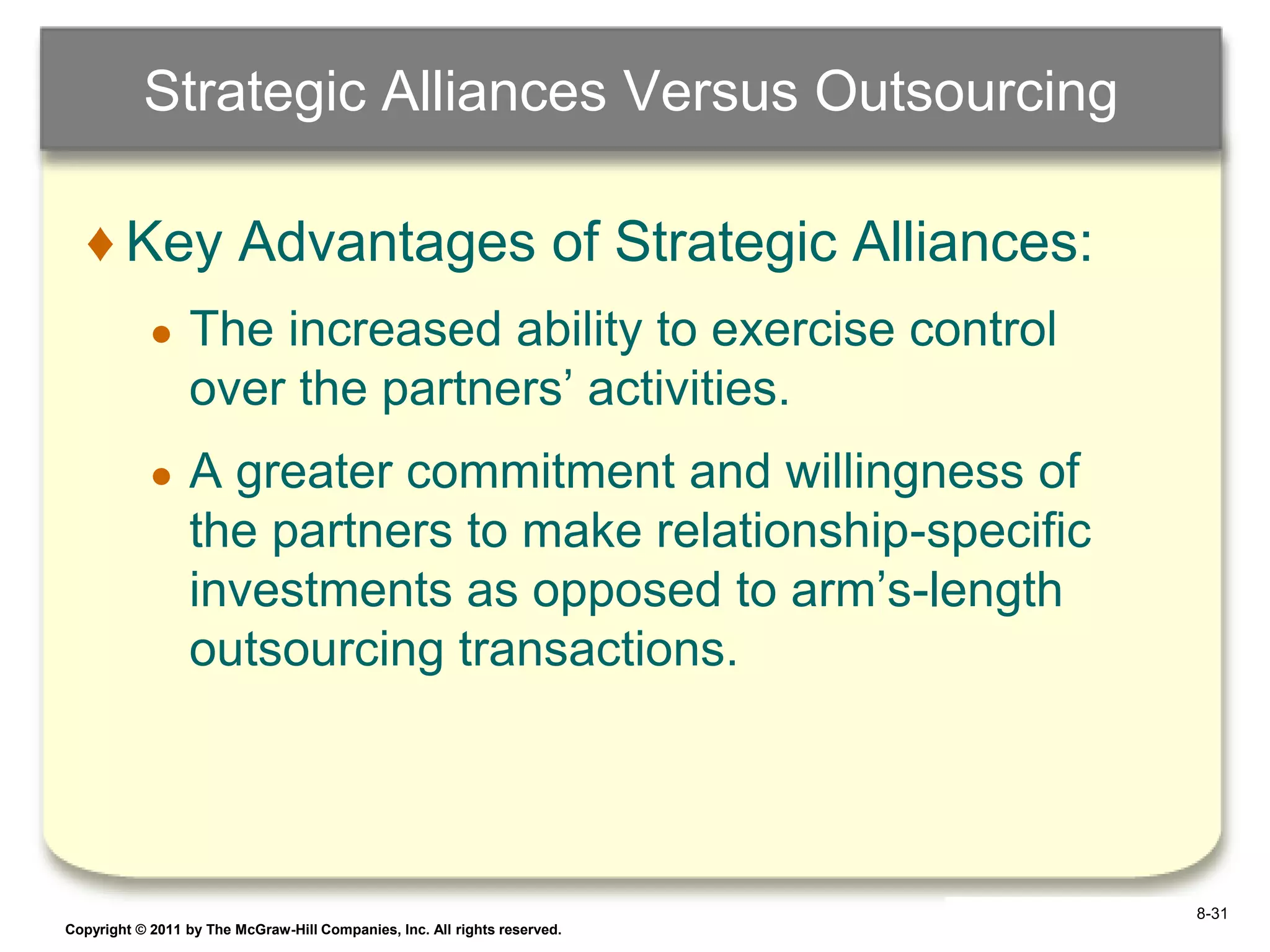 Strategic Alliances Versus Outsourcing

   ♦ Key Advantages of Strategic Alliances:
            ●    The increased ability to exercise control
                 over the partners‟ activities.
            ●    A greater commitment and willingness of
                 the partners to make relationship-specific
                 investments as opposed to arm‟s-length
                 outsourcing transactions.




                                                                            8-31
Copyright © 2011 by The McGraw-Hill Companies, Inc. All rights reserved.   6–31
 