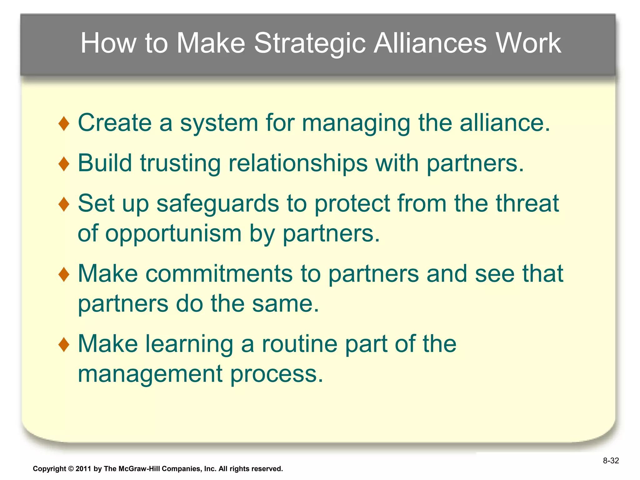 How to Make Strategic Alliances Work

       ♦ Create a system for managing the alliance.
       ♦ Build trusting relationships with partners.
       ♦ Set up safeguards to protect from the threat
         of opportunism by partners.
       ♦ Make commitments to partners and see that
         partners do the same.
       ♦ Make learning a routine part of the
         management process.


                                                                            8-32
Copyright © 2011 by The McGraw-Hill Companies, Inc. All rights reserved.   6–32
 