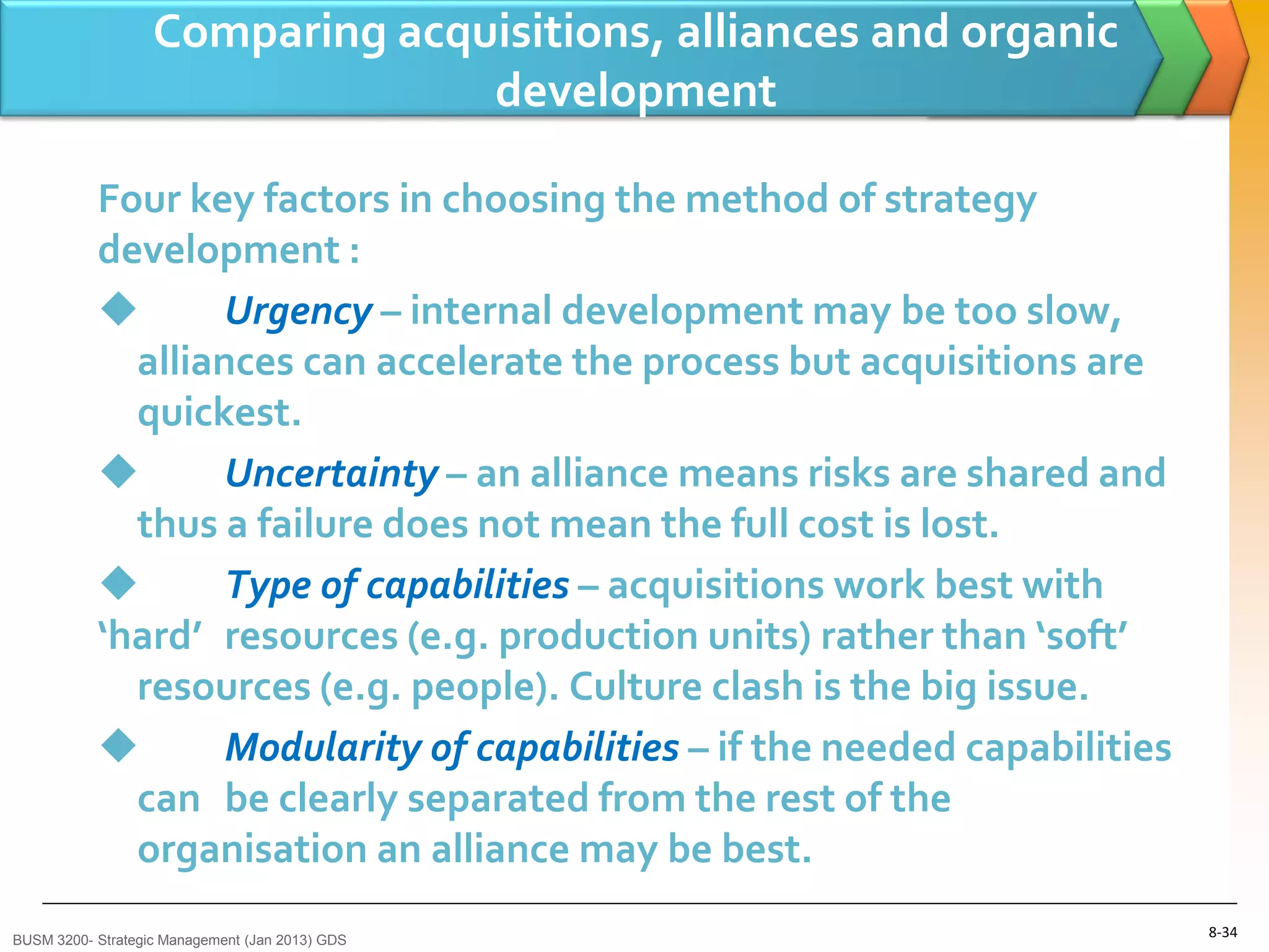 Comparing acquisitions, alliances and organic
                                 development

           Four key factors in choosing the method of strategy
           development :
                  Urgency – internal development may be too slow,
             alliances can accelerate the process but acquisitions are
             quickest.
                  Uncertainty – an alliance means risks are shared and
             thus a failure does not mean the full cost is lost.
                  Type of capabilities – acquisitions work best with
           ‘hard’ resources (e.g. production units) rather than ‘soft’
             resources (e.g. people). Culture clash is the big issue.
                  Modularity of capabilities – if the needed capabilities
             can be clearly separated from the rest of the
             organisation an alliance may be best.
BUSM 3200- Strategic Management (Jan 2013) GDS
                                                                             8-34
 