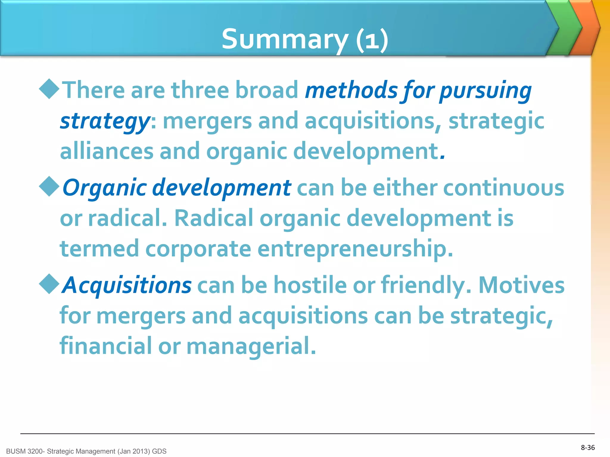 Summary (1)
        There are three broad methods for pursuing
         strategy: mergers and acquisitions, strategic
         alliances and organic development.
        Organic development can be either continuous
         or radical. Radical organic development is
         termed corporate entrepreneurship.
        Acquisitions can be hostile or friendly. Motives
         for mergers and acquisitions can be strategic,
         financial or managerial.


BUSM 3200- Strategic Management (Jan 2013) GDS
                                                               8-36
 