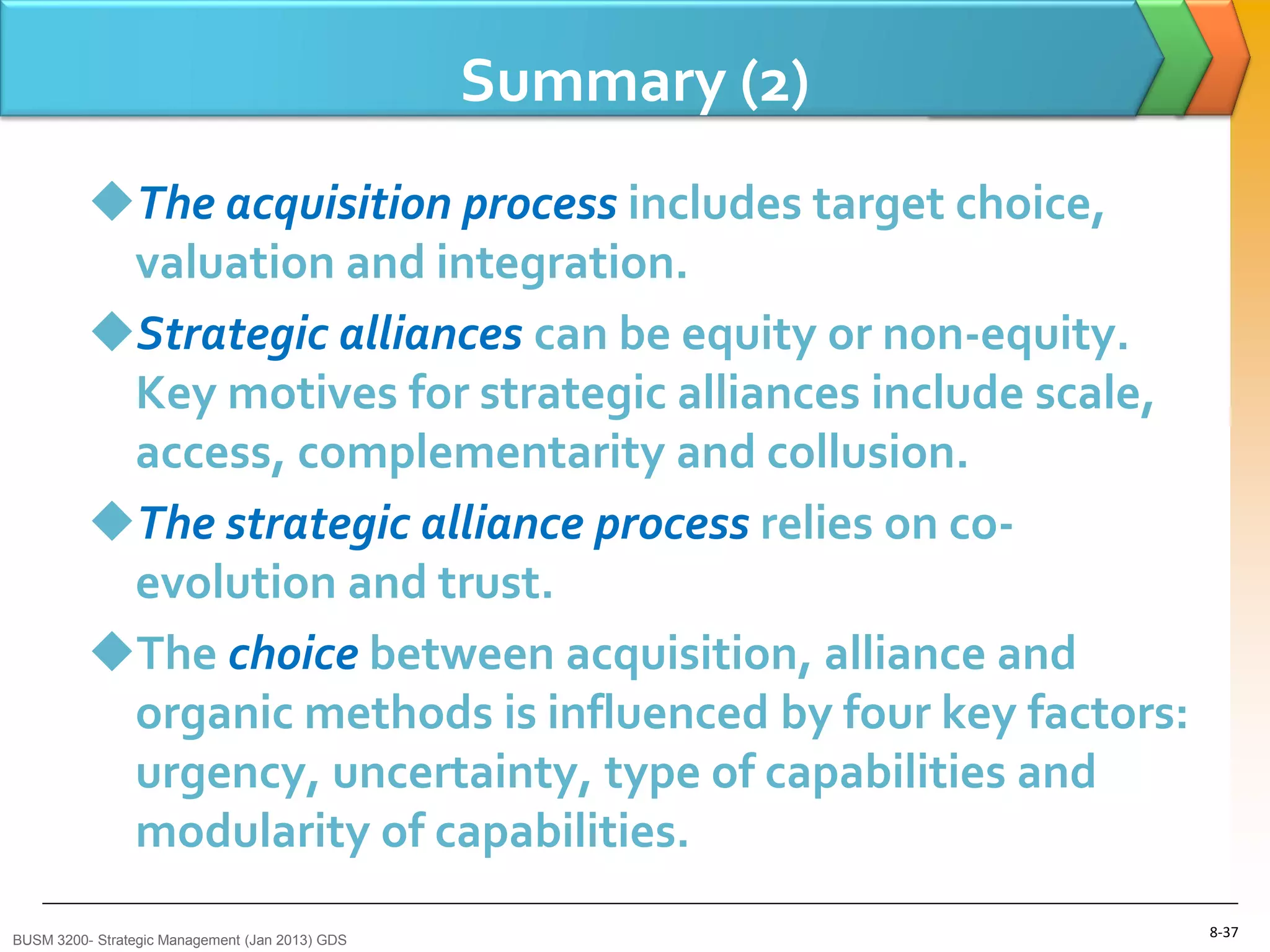 Summary (2)
          The acquisition process includes target choice,
           valuation and integration.
          Strategic alliances can be equity or non-equity.
           Key motives for strategic alliances include scale,
           access, complementarity and collusion.
          The strategic alliance process relies on co-
           evolution and trust.
          The choice between acquisition, alliance and
           organic methods is influenced by four key factors:
           urgency, uncertainty, type of capabilities and
           modularity of capabilities.
BUSM 3200- Strategic Management (Jan 2013) GDS
                                                                8-37
 