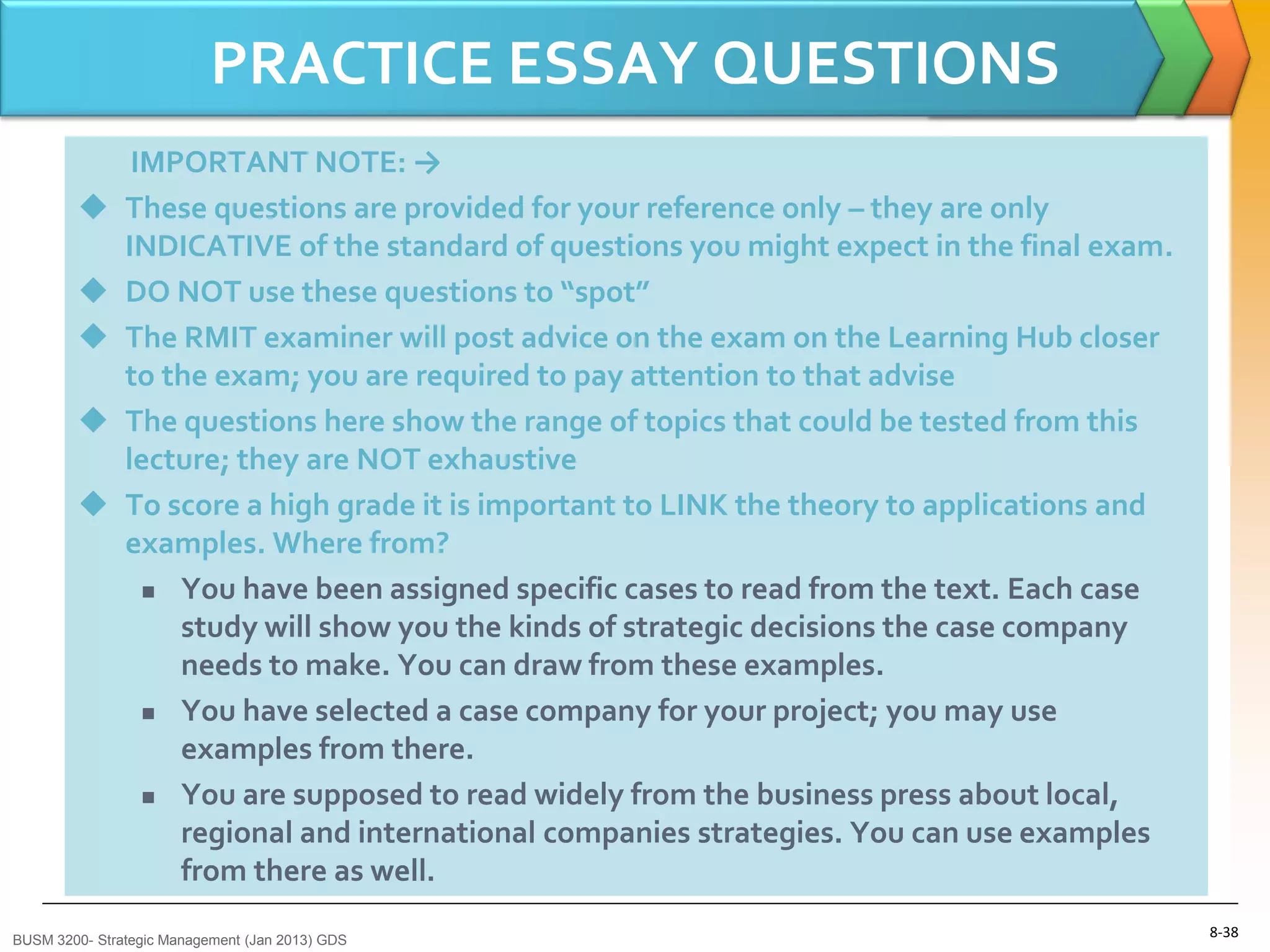 PRACTICE ESSAY QUESTIONS
                IMPORTANT NOTE: →
              These questions are provided for your reference only – they are only
               INDICATIVE of the standard of questions you might expect in the final exam.
              DO NOT use these questions to “spot”
              The RMIT examiner will post advice on the exam on the Learning Hub closer
               to the exam; you are required to pay attention to that advise
              The questions here show the range of topics that could be tested from this
               lecture; they are NOT exhaustive
              To score a high grade it is important to LINK the theory to applications and
               examples. Where from?
                  You have been assigned specific cases to read from the text. Each case

                   study will show you the kinds of strategic decisions the case company
                   needs to make. You can draw from these examples.
                  You have selected a case company for your project; you may use

                   examples from there.
                  You are supposed to read widely from the business press about local,

                   regional and international companies strategies. You can use examples
                   from there as well.

BUSM 3200- Strategic Management (Jan 2013) GDS
                                                                                              8-38
 