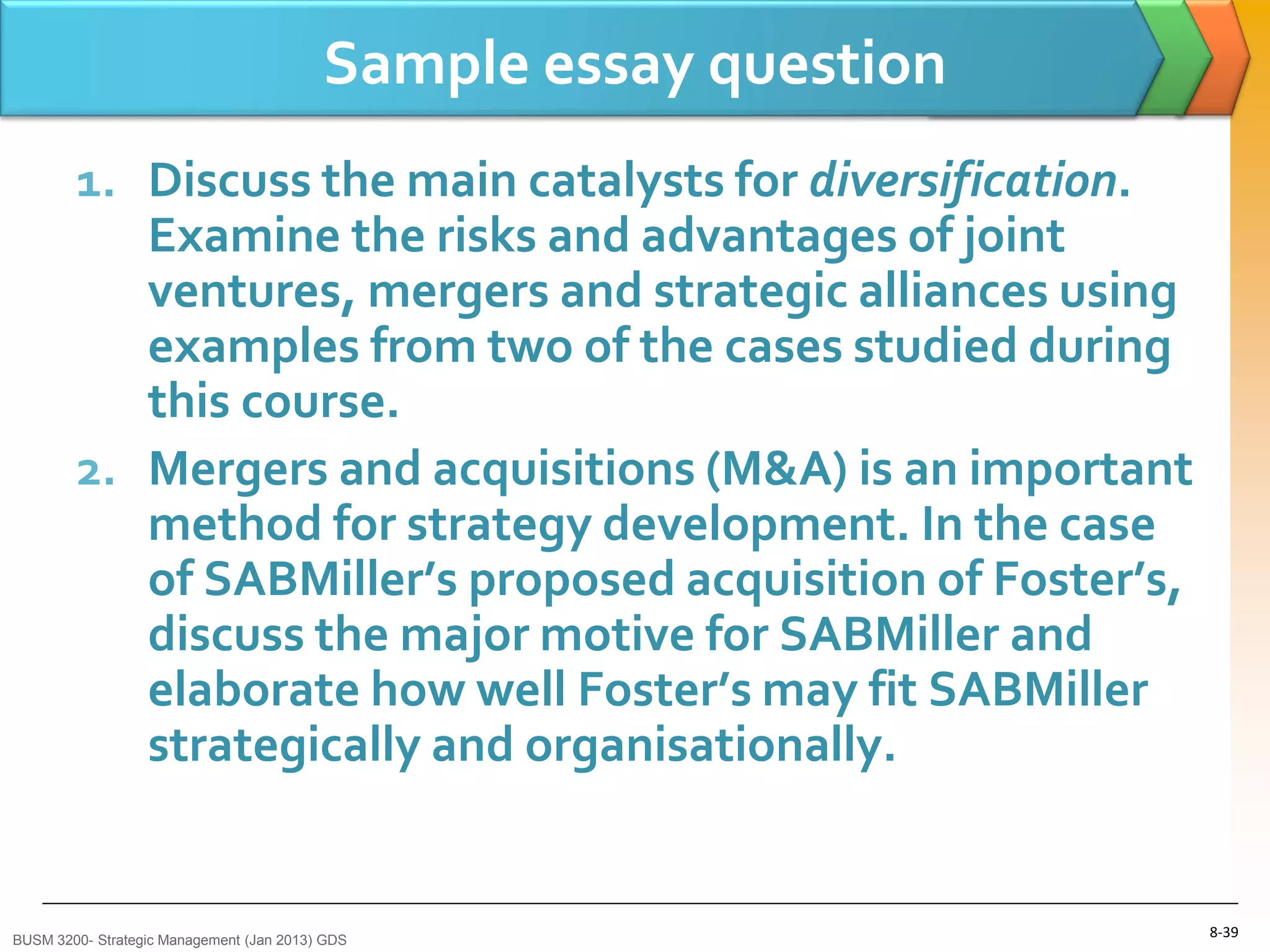 Sample essay question
        1. Discuss the main catalysts for diversification.
           Examine the risks and advantages of joint
           ventures, mergers and strategic alliances using
           examples from two of the cases studied during
           this course.
        2. Mergers and acquisitions (M&A) is an important
           method for strategy development. In the case
           of SABMiller’s proposed acquisition of Foster’s,
           discuss the major motive for SABMiller and
           elaborate how well Foster’s may fit SABMiller
           strategically and organisationally.


BUSM 3200- Strategic Management (Jan 2013) GDS
                                                                  8-39
 