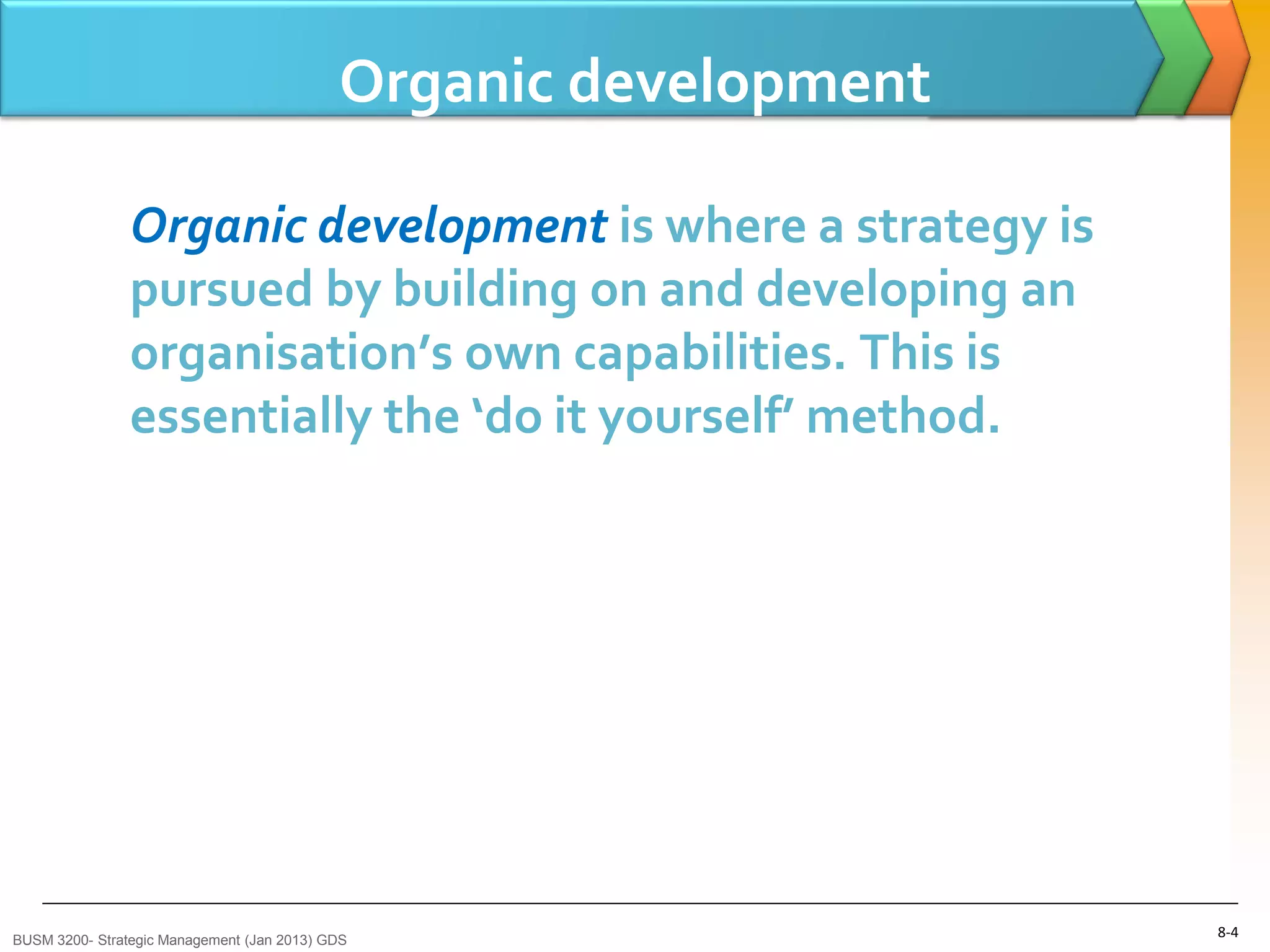 Organic development

                Organic development is where a strategy is
                pursued by building on and developing an
                organisation’s own capabilities. This is
                essentially the ‘do it yourself’ method.




BUSM 3200- Strategic Management (Jan 2013) GDS
                                                                  8-4
 