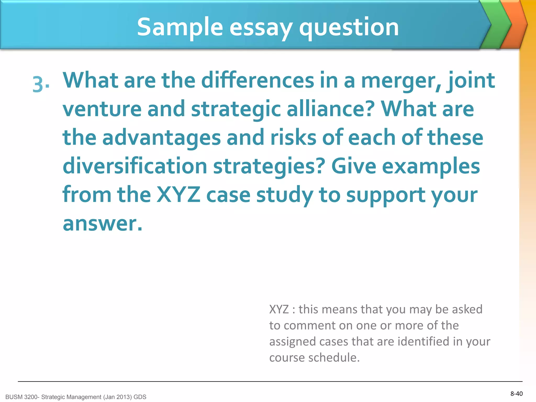 Sample essay question
        3. What are the differences in a merger, joint
           venture and strategic alliance? What are
           the advantages and risks of each of these
           diversification strategies? Give examples
           from the XYZ case study to support your
           answer.


                                                    XYZ : this means that you may be asked
                                                    to comment on one or more of the
                                                    assigned cases that are identified in your
                                                    course schedule.

BUSM 3200- Strategic Management (Jan 2013) GDS
                                                                                                 8-40
 