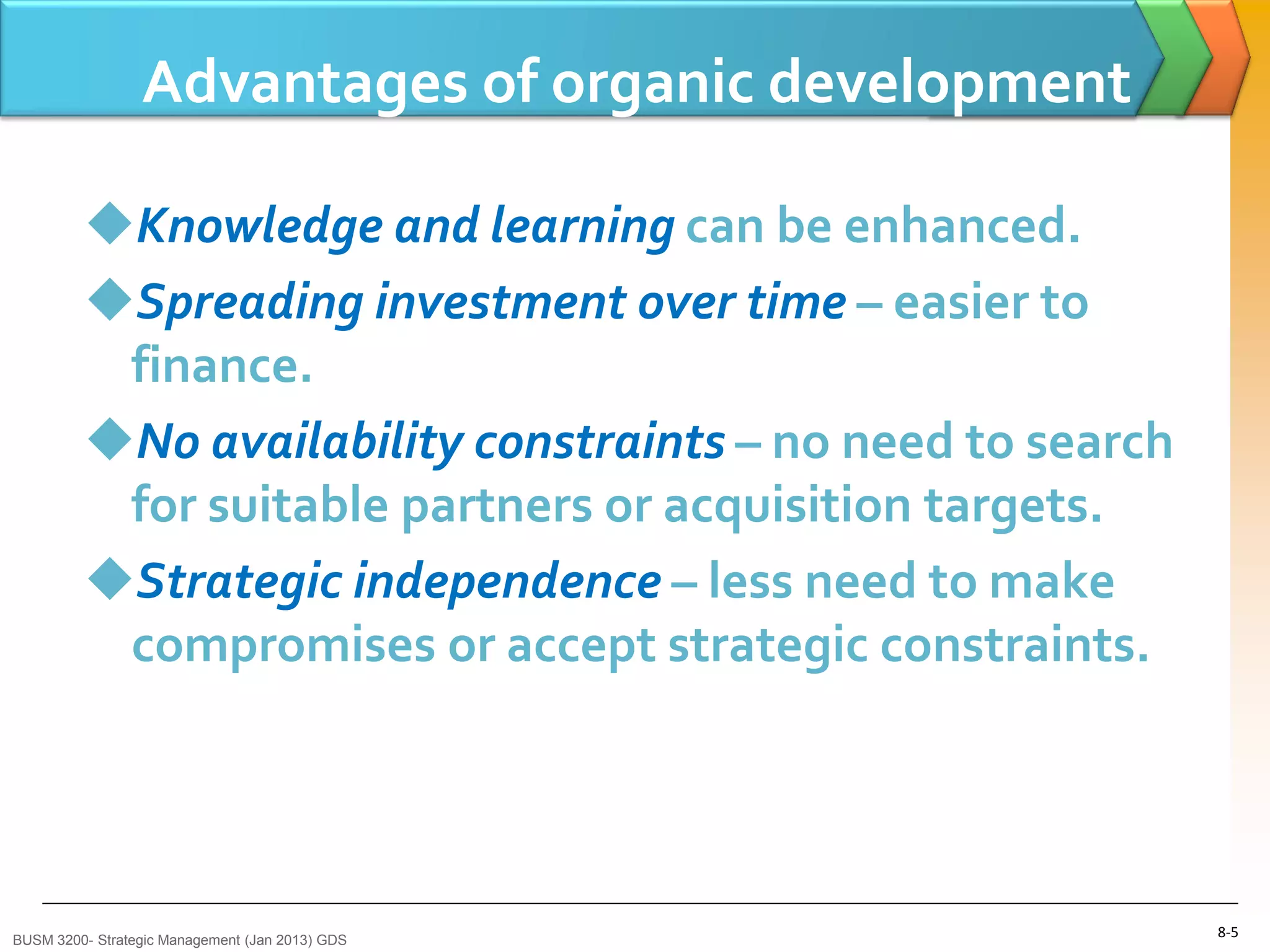 Advantages of organic development

         Knowledge and learning can be enhanced.
         Spreading investment over time – easier to
          finance.
         No availability constraints – no need to search
          for suitable partners or acquisition targets.
         Strategic independence – less need to make
          compromises or accept strategic constraints.




BUSM 3200- Strategic Management (Jan 2013) GDS
                                                            8-5
 