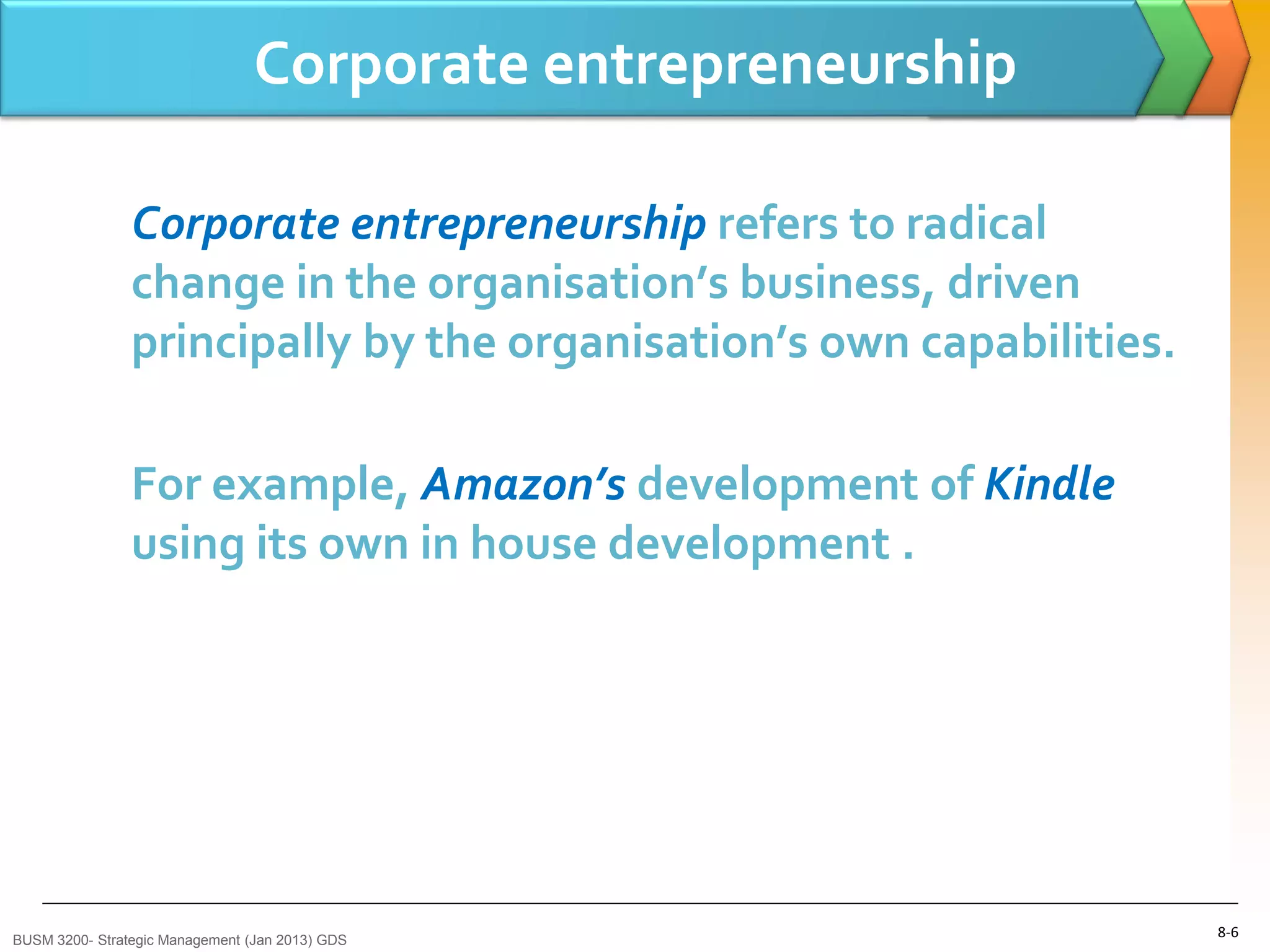 Corporate entrepreneurship

                Corporate entrepreneurship refers to radical
                change in the organisation’s business, driven
                principally by the organisation’s own capabilities.

                For example, Amazon’s development of Kindle
                using its own in house development .




BUSM 3200- Strategic Management (Jan 2013) GDS
                                                                      8-6
 