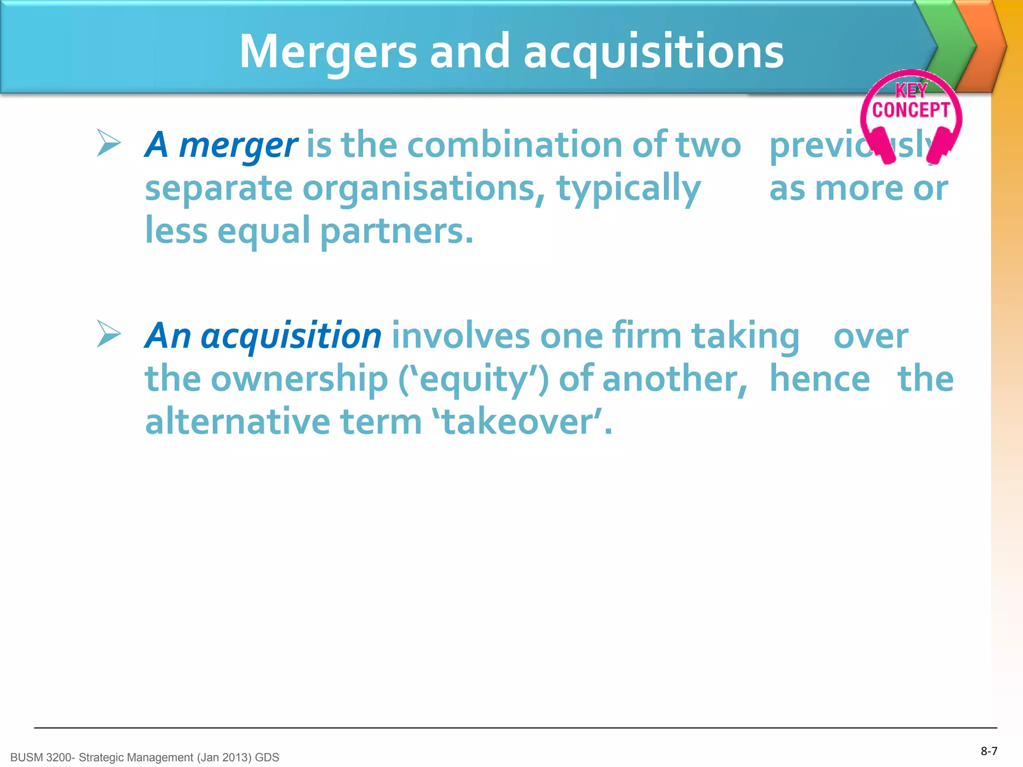 Mergers and acquisitions
               A merger is the combination of two previously
                separate organisations, typically  as more or
                less equal partners.

               An acquisition involves one firm taking over
                the ownership (‘equity’) of another, hence the
                alternative term ‘takeover’.




BUSM 3200- Strategic Management (Jan 2013) GDS
                                                                 8-7
 