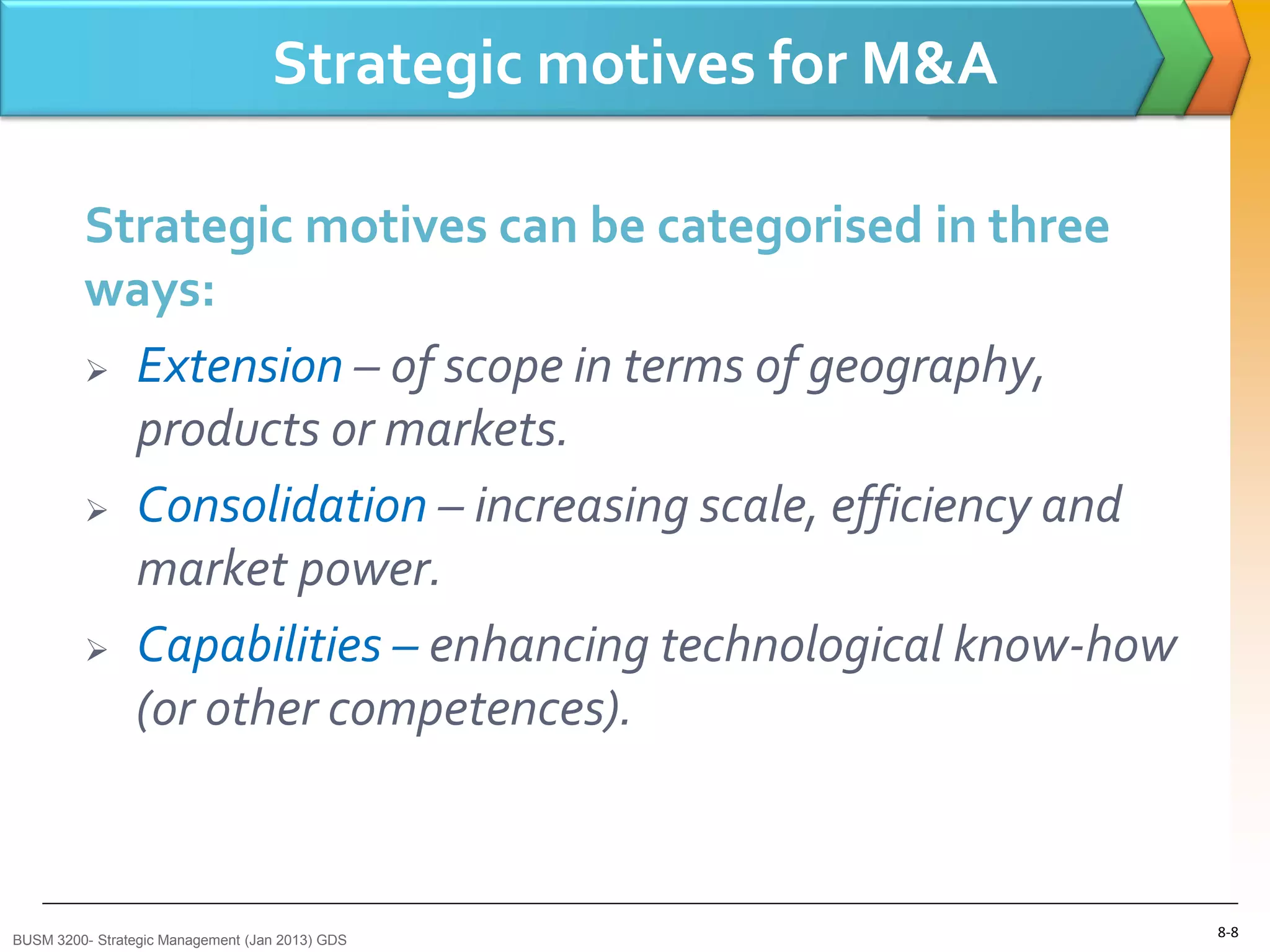 Strategic motives for M&A

         Strategic motives can be categorised in three
         ways:
          Extension – of scope in terms of geography,

           products or markets.
          Consolidation – increasing scale, efficiency and

           market power.
          Capabilities – enhancing technological know-how

           (or other competences).



BUSM 3200- Strategic Management (Jan 2013) GDS
                                                               8-8
 