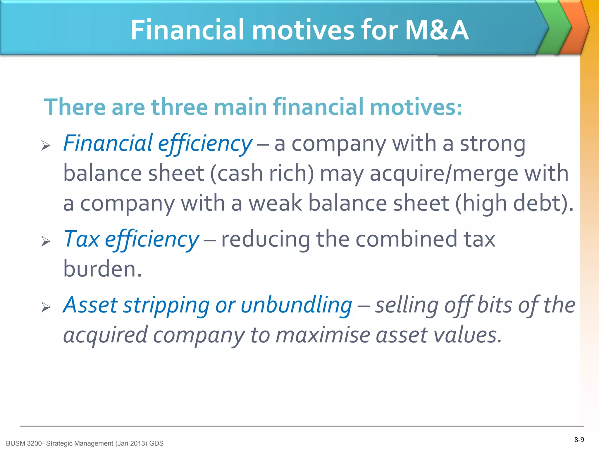 Financial motives for M&A

         There are three main financial motives:
          Financial efficiency – a company with a strong

           balance sheet (cash rich) may acquire/merge with
           a company with a weak balance sheet (high debt).
          Tax efficiency – reducing the combined tax

           burden.
          Asset stripping or unbundling – selling off bits of the

           acquired company to maximise asset values.



BUSM 3200- Strategic Management (Jan 2013) GDS
                                                                 8-9
 