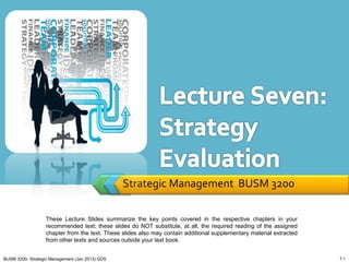 Strategic Management BUSM 3200

                   These Lecture Slides summarize the key points covered in the respective chapters in your
                   recommended text; these slides do NOT substitute, at all, the required reading of the assigned
                   chapter from the text. These slides also may contain additional supplementary material extracted
                   from other texts and sources outside your text book.


BUSM 3200- Strategic Management (Jan 2013) GDS                                                                        7-1
 