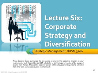 Strategic Management BUSM 3200

                     These Lecture Slides summarize the key points covered in the respective chapters in your
                     recommended text; these slides do NOT substitute, at all, the required reading of the assigned
                     chapter from the text. These slides also may contain additional supplementary material extracted
                     from other texts and sources outside your text book.
                                                                                                                        6-1
BUSM 3200- Strategic Management (Jan 2013) GDS
 