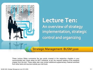 Strategic Management BUSM 3200

                   These Lecture Slides summarize the key points covered in the respective chapters in your
                   recommended text; these slides do NOT substitute, at all, the required reading of the assigned
                   chapter from the text. These slides also may contain additional supplementary material extracted
                   from other texts and sources outside your text book.


BUSM 3200- Strategic Management (Jan 2013) GDS                                                                        10-1
 