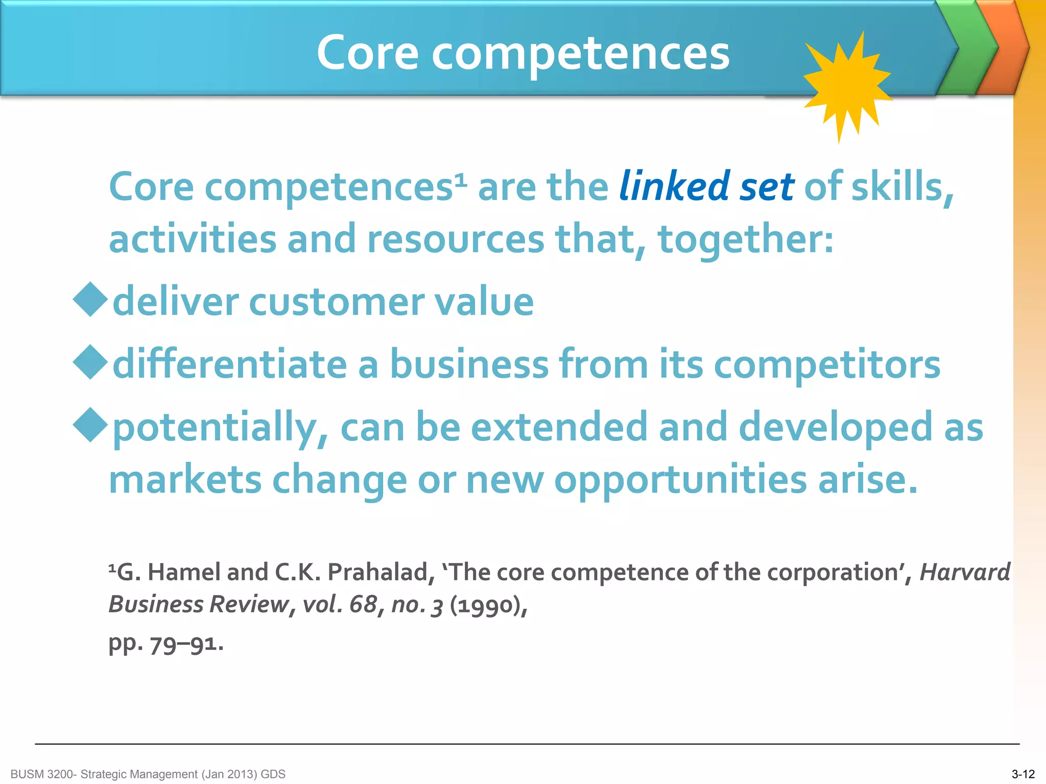 Core competences

          Core competences1 are the linked set of skills,
          activities and resources that, together:
         deliver customer value
         differentiate a business from its competitors
         potentially, can be extended and developed as
          markets change or new opportunities arise.
                1G. Hamel and C.K. Prahalad, ‘The core competence of the corporation’, Harvard
                Business Review, vol. 68, no. 3 (1990),
                pp. 79–91.



BUSM 3200- Strategic Management (Jan 2013) GDS                                                   3-12
 
