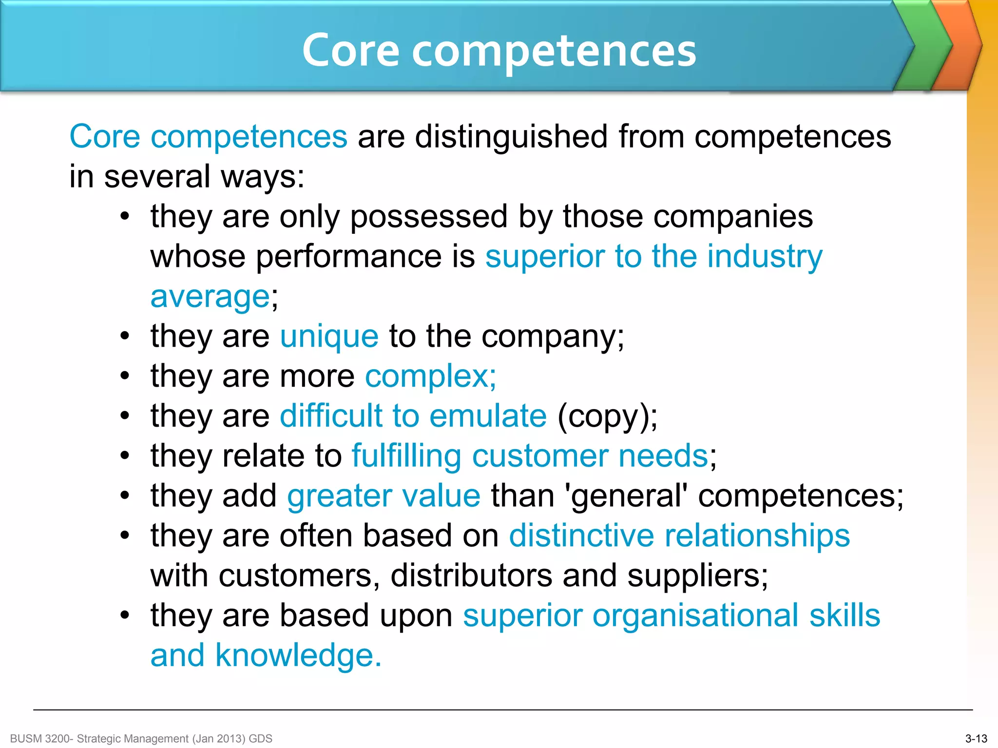 Core competences
          Core competences are distinguished from competences
          in several ways:
              • they are only possessed by those companies
                whose performance is superior to the industry
                average;
              • they are unique to the company;
              • they are more complex;
              • they are difficult to emulate (copy);
              • they relate to fulfilling customer needs;
              • they add greater value than 'general' competences;
              • they are often based on distinctive relationships
                with customers, distributors and suppliers;
              • they are based upon superior organisational skills
                and knowledge.

BUSM 3200- Strategic Management (Jan 2013) GDS                       3-13
 