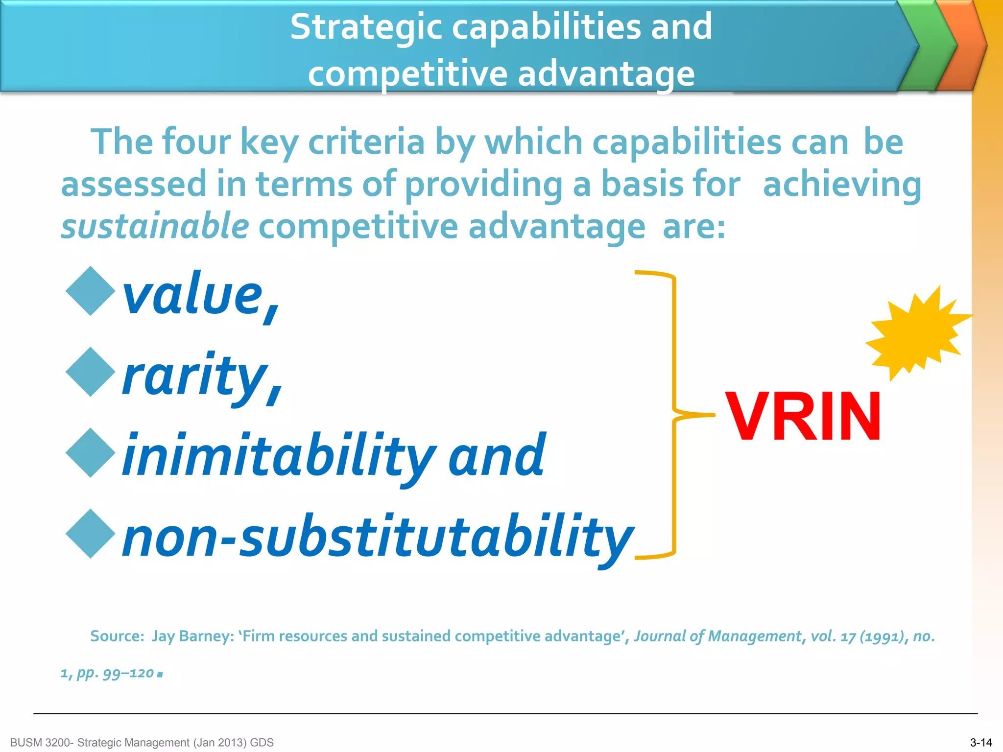 Strategic capabilities and
                                                  competitive advantage
          The four key criteria by which capabilities can be
        assessed in terms of providing a basis for achieving
        sustainable competitive advantage are:
        value,
        rarity,
                                                                                                    VRIN
        inimitability and
        non-substitutability
             Source: Jay Barney: ‘Firm resources and sustained competitive advantage’, Journal of Management, vol. 17 (1991), no.

        1, pp. 99–120    .
BUSM 3200- Strategic Management (Jan 2013) GDS                                                                                      3-14
 