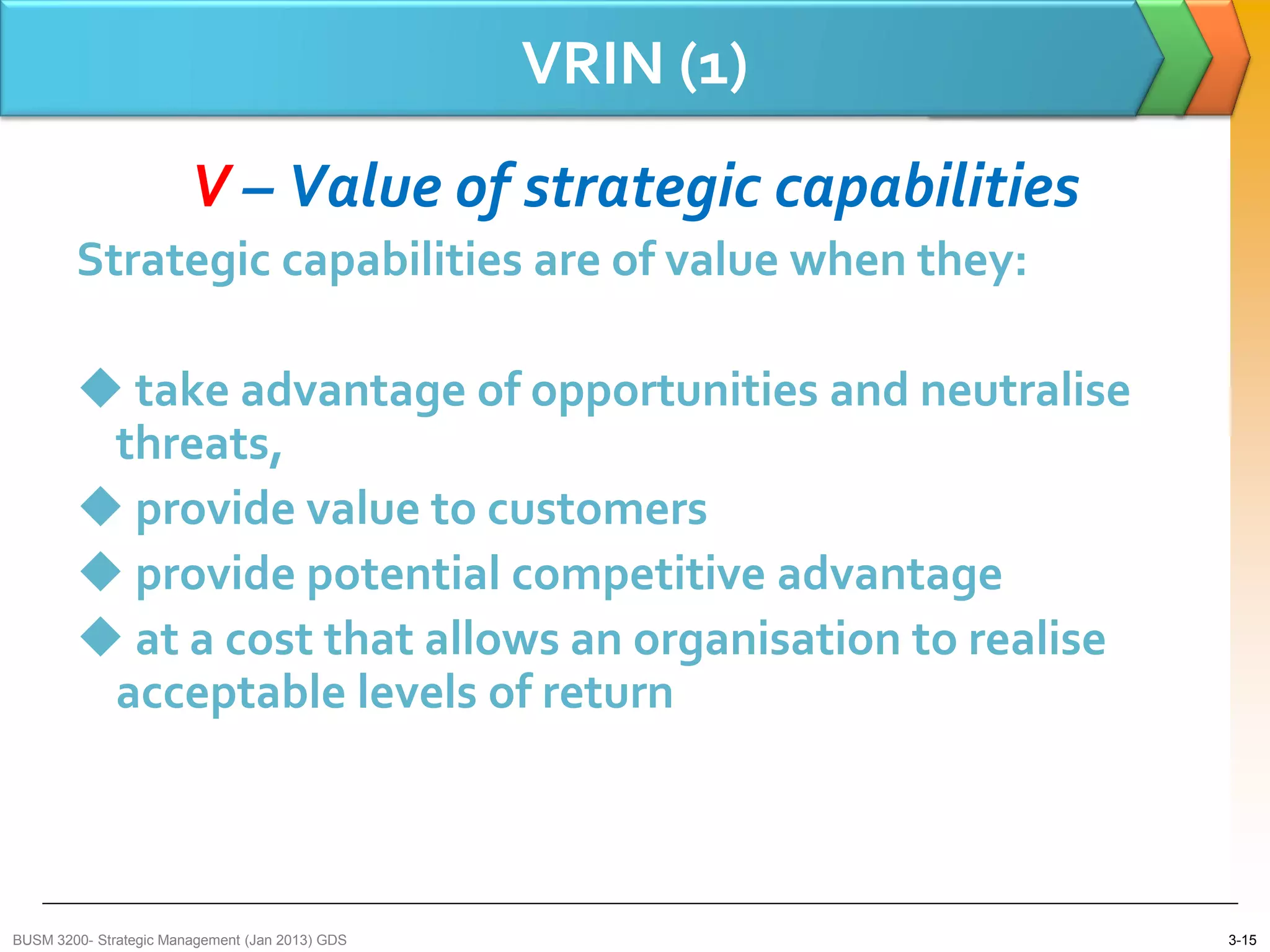 VRIN (1)
                        V – Value of strategic capabilities
        Strategic capabilities are of value when they:

         take advantage of opportunities and neutralise
         threats,
         provide value to customers
         provide potential competitive advantage
         at a cost that allows an organisation to realise
         acceptable levels of return



BUSM 3200- Strategic Management (Jan 2013) GDS                3-15
 