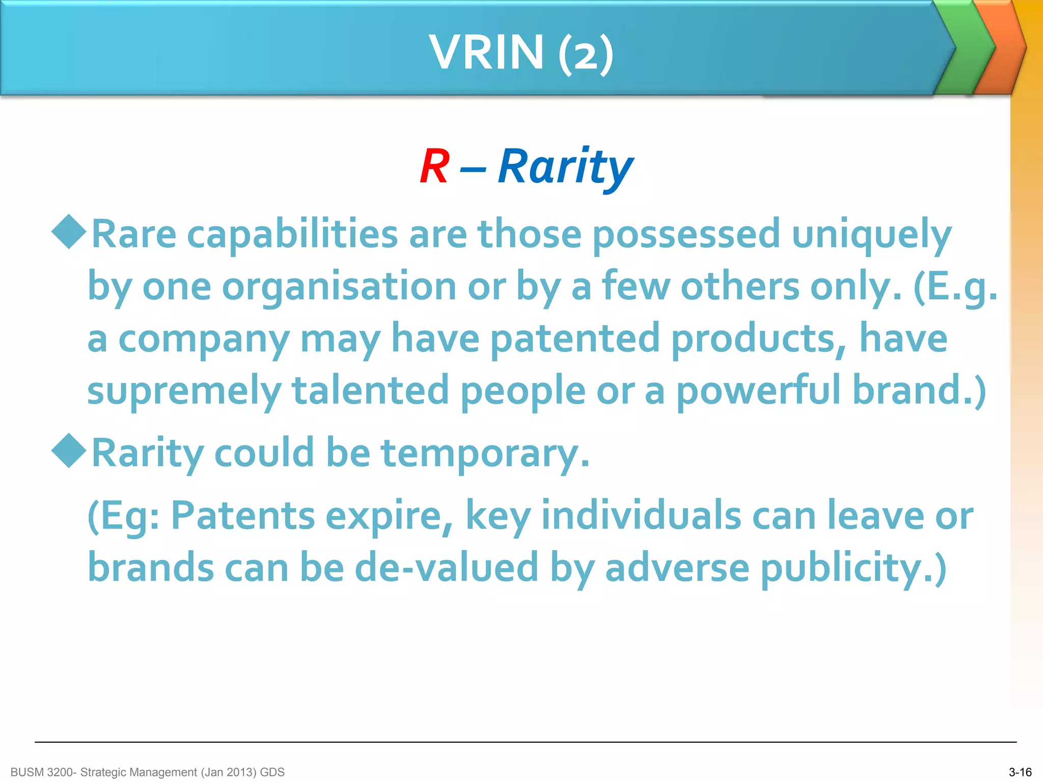 VRIN (2)

                                                 R – Rarity
      Rare capabilities are those possessed uniquely
       by one organisation or by a few others only. (E.g.
       a company may have patented products, have
       supremely talented people or a powerful brand.)
      Rarity could be temporary.
       (Eg: Patents expire, key individuals can leave or
       brands can be de-valued by adverse publicity.)



BUSM 3200- Strategic Management (Jan 2013) GDS                3-16
 