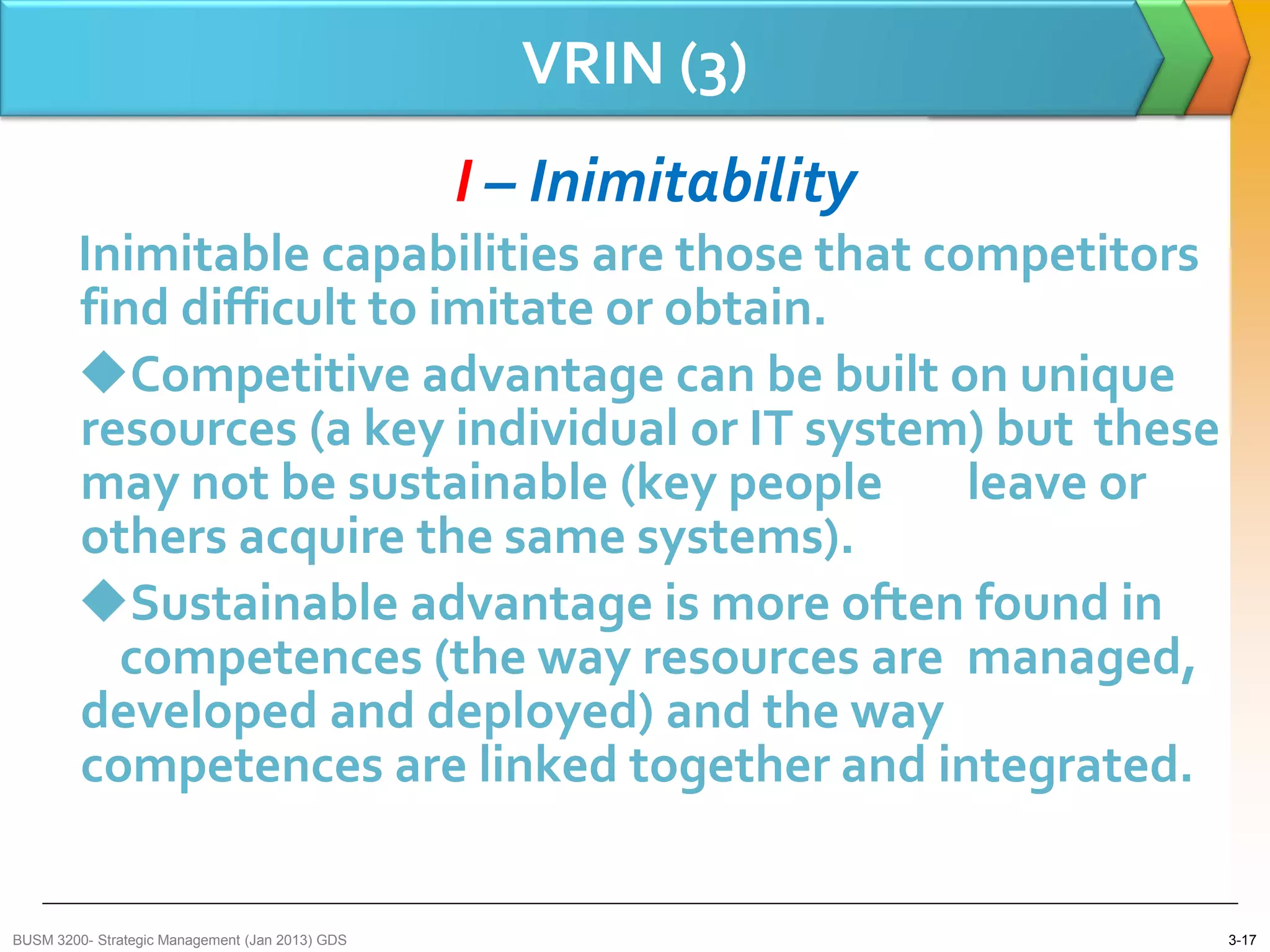 VRIN (3)
                                                 I – Inimitability
        Inimitable capabilities are those that competitors
        find difficult to imitate or obtain.
        Competitive advantage can be built on unique
        resources (a key individual or IT system) but these
        may not be sustainable (key people       leave or
        others acquire the same systems).
        Sustainable advantage is more often found in
          competences (the way resources are managed,
        developed and deployed) and the way
        competences are linked together and integrated.


BUSM 3200- Strategic Management (Jan 2013) GDS                       3-17
 