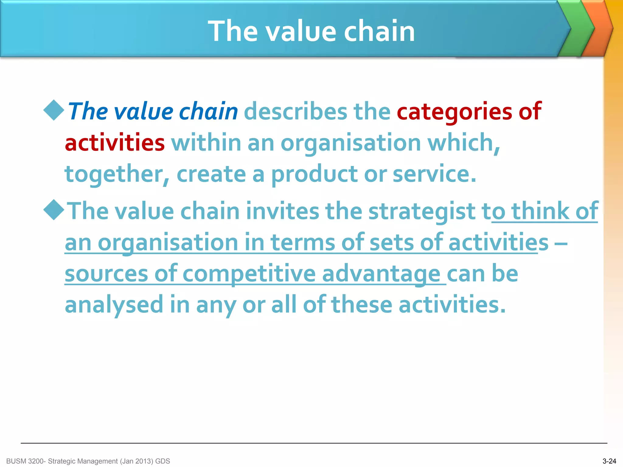 The value chain

         The value chain describes the categories of
          activities within an organisation which,
          together, create a product or service.
         The value chain invites the strategist to think of
          an organisation in terms of sets of activities –
          sources of competitive advantage can be
          analysed in any or all of these activities.




BUSM 3200- Strategic Management (Jan 2013) GDS                     3-24
 
