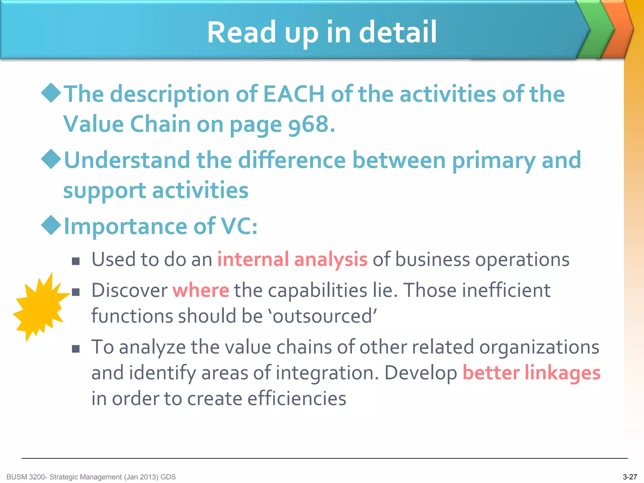 Read up in detail
        The description of EACH of the activities of the
         Value Chain on page 968.
        Understand the difference between primary and
         support activities
        Importance of VC:
                     Used to do an internal analysis of business operations
                     Discover where the capabilities lie. Those inefficient
                      functions should be ‘outsourced’
                     To analyze the value chains of other related organizations
                      and identify areas of integration. Develop better linkages
                      in order to create efficiencies


BUSM 3200- Strategic Management (Jan 2013) GDS                                     3-27
 