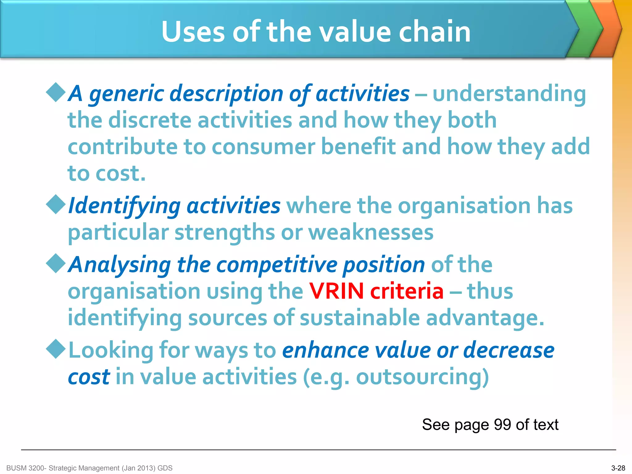 Uses of the value chain
          A generic description of activities – understanding
           the discrete activities and how they both
           contribute to consumer benefit and how they add
           to cost.
          Identifying activities where the organisation has
           particular strengths or weaknesses
          Analysing the competitive position of the
           organisation using the VRIN criteria – thus
           identifying sources of sustainable advantage.
          Looking for ways to enhance value or decrease
           cost in value activities (e.g. outsourcing)
                                                             See page 99 of text

BUSM 3200- Strategic Management (Jan 2013) GDS                                     3-28
 